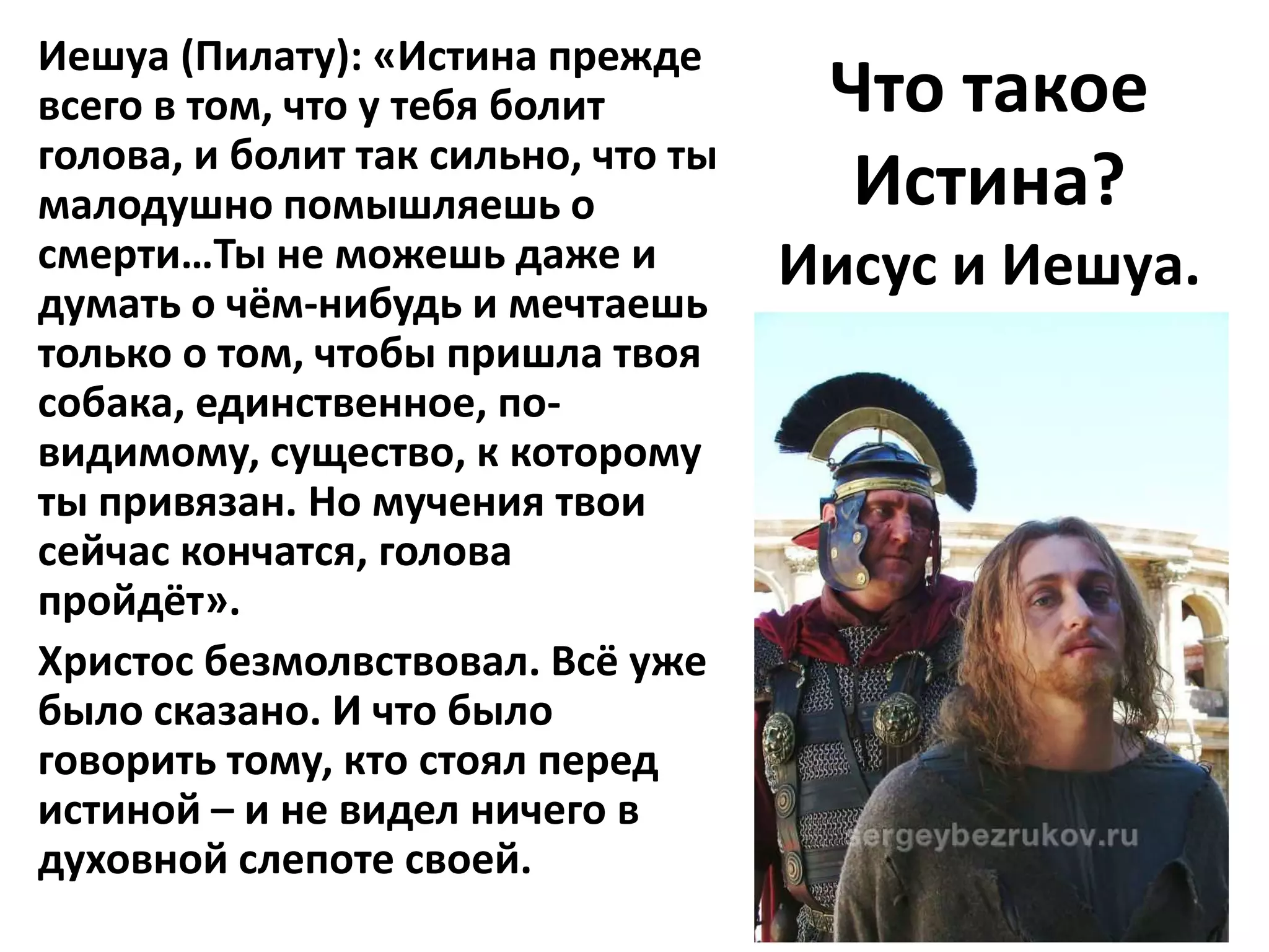 Иешуа (Пилату): «Истина прежде
всего в том, что у тебя болит         Что такое
голова, и болит так сильно, что ты
малодушно помышляешь о                 Истина?
смерти…Ты не можешь даже и           Иисус и Иешуа.
думать о чём-нибудь и мечтаешь
только о том, чтобы пришла твоя
собака, единственное, по-
видимому, существо, к которому
ты привязан. Но мучения твои
сейчас кончатся, голова
пройдёт».
Христос безмолвствовал. Всё уже
было сказано. И что было
говорить тому, кто стоял перед
истиной – и не видел ничего в
духовной слепоте своей.
 