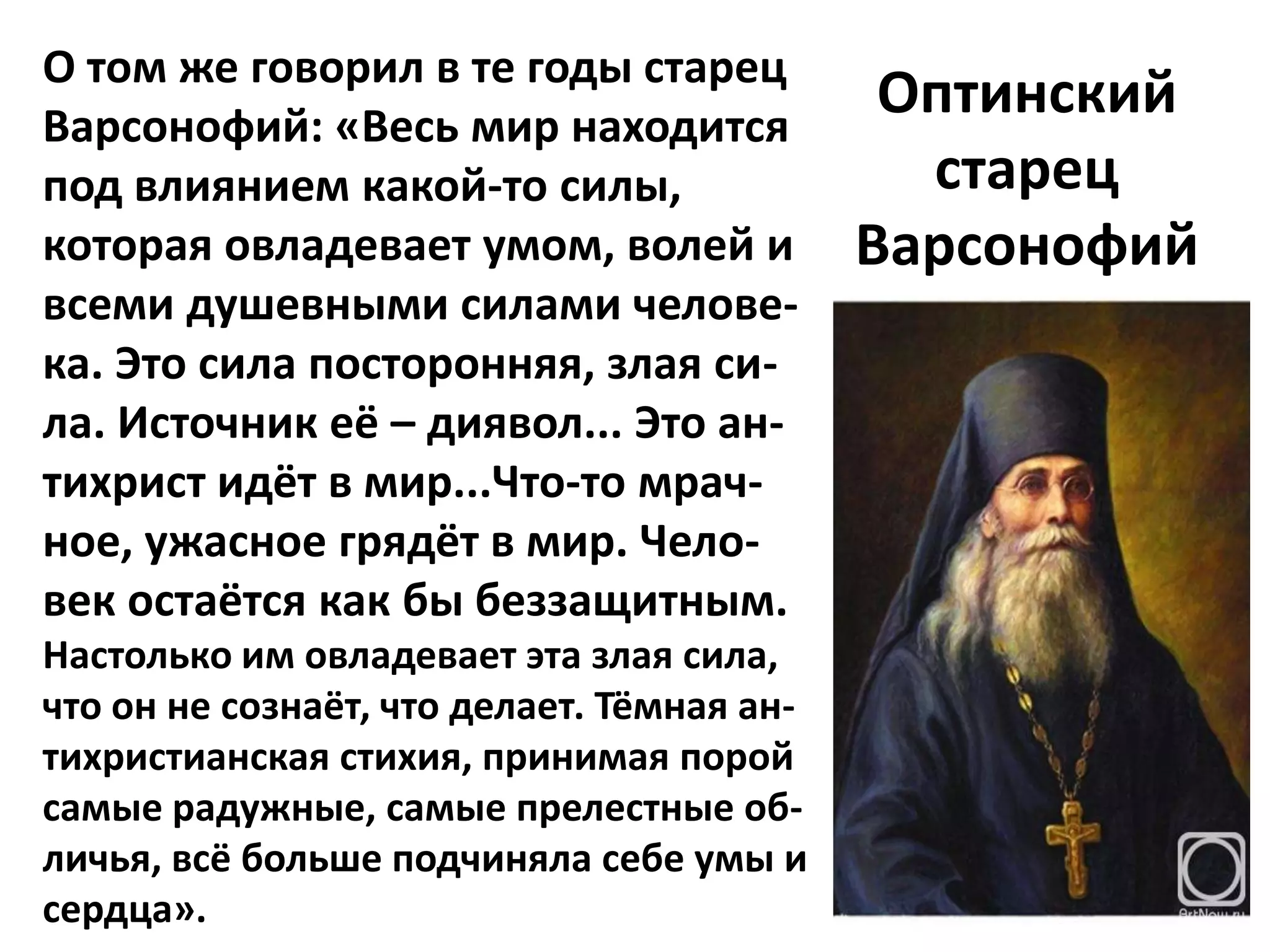 О том же говорил в те годы старец
Варсонофий: «Весь мир находится
                                             Оптинский
под влиянием какой-то силы,                   старец
которая овладевает умом, волей и            Варсонофий
всеми душевными силами челове-
ка. Это сила посторонняя, злая си-
ла. Источник её – диявол... Это ан-
тихрист идёт в мир...Что-то мрач-
ное, ужасное грядёт в мир. Чело-
век остаётся как бы беззащитным.
Настолько им овладевает эта злая сила,
что он не сознаёт, что делает. Тёмная ан-
тихристианская стихия, принимая порой
самые радужные, самые прелестные об-
личья, всё больше подчиняла себе умы и
сердца».
 