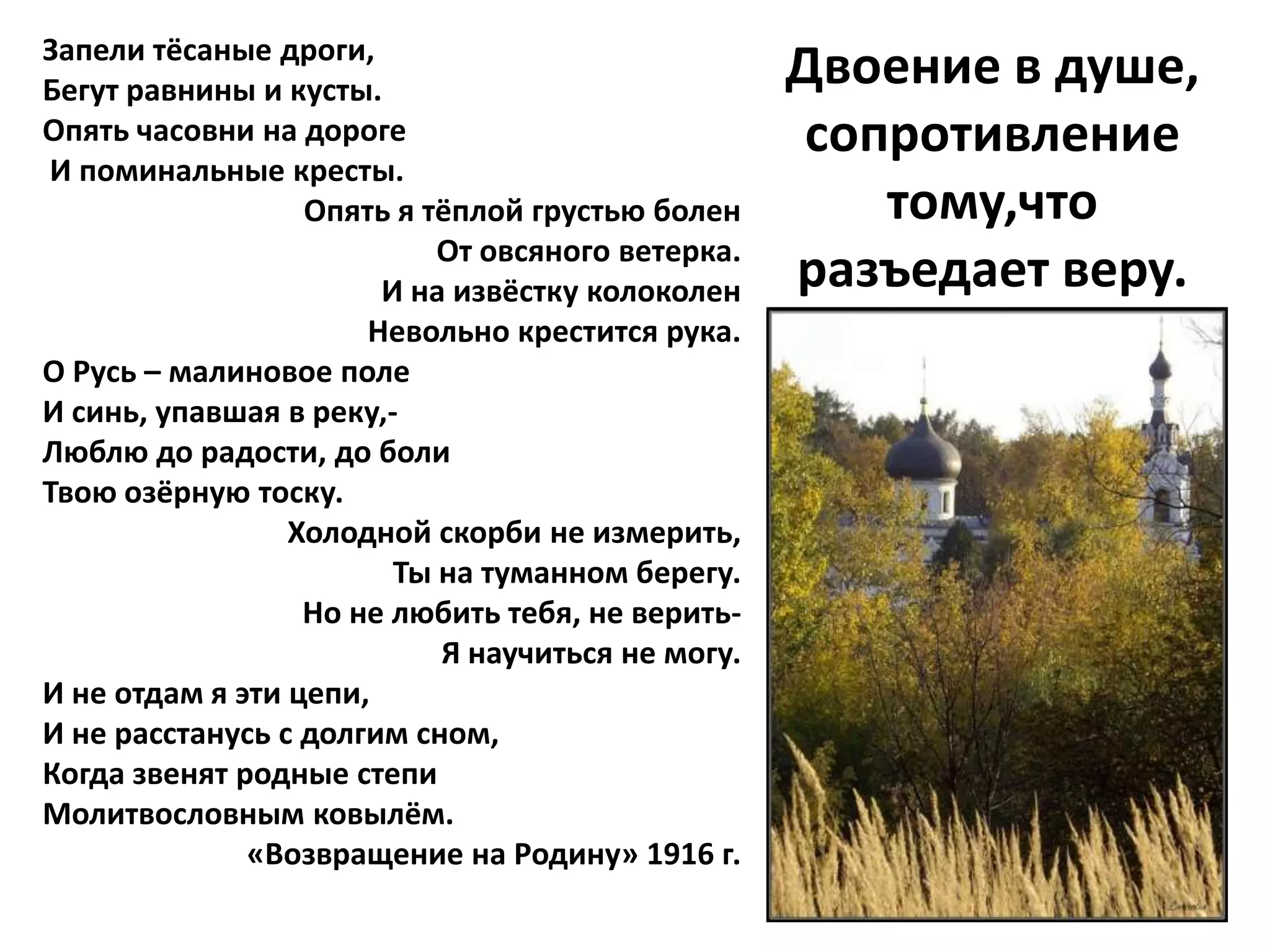 Запели тёсаные дроги,
Бегут равнины и кусты.
                                                  Двоение в душе,
Опять часовни на дороге                            сопротивление
И поминальные кресты.
                  Опять я тёплой грустью болен        тому,что
                           От овсяного ветерка.
                       И на извёстку колоколен    разъедает веру.
                      Невольно крестится рука.
О Русь – малиновое поле
И синь, упавшая в реку,-
Люблю до радости, до боли
Твою озёрную тоску.
                 Холодной скорби не измерить,
                        Ты на туманном берегу.
                  Но не любить тебя, не верить-
                           Я научиться не могу.
И не отдам я эти цепи,
И не расстанусь с долгим сном,
Когда звенят родные степи
Молитвословным ковылём.
              «Возвращение на Родину» 1916 г.
 