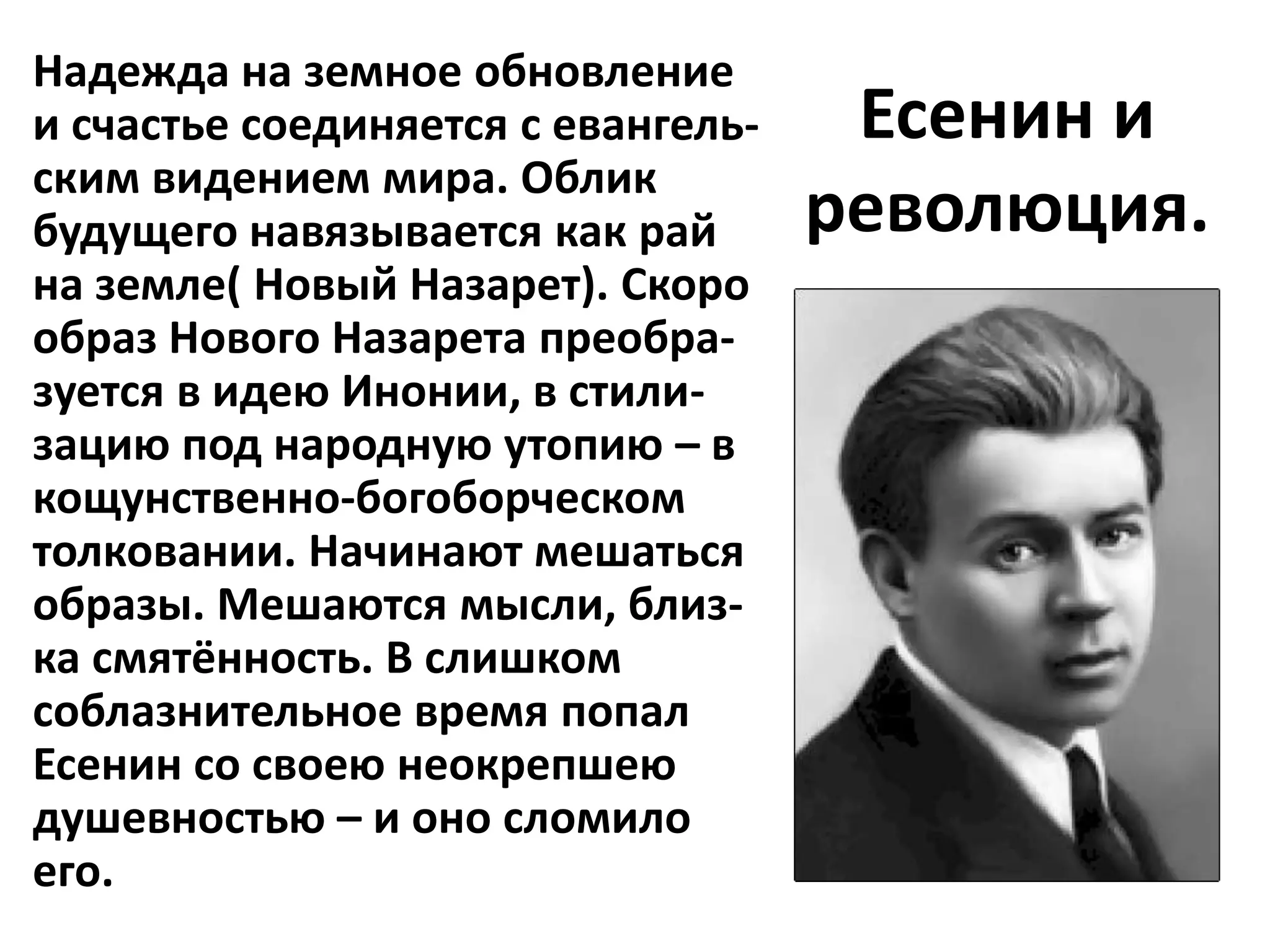 Надежда на земное обновление
и счастье соединяется с евангель-    Есенин и
ским видением мира. Облик
будущего навязывается как рай       революция.
на земле( Новый Назарет). Скоро
образ Нового Назарета преобра-
зуется в идею Инонии, в стили-
зацию под народную утопию – в
кощунственно-богоборческом
толковании. Начинают мешаться
образы. Мешаются мысли, близ-
ка смятённость. В слишком
соблазнительное время попал
Есенин со своею неокрепшею
душевностью – и оно сломило
его.
 