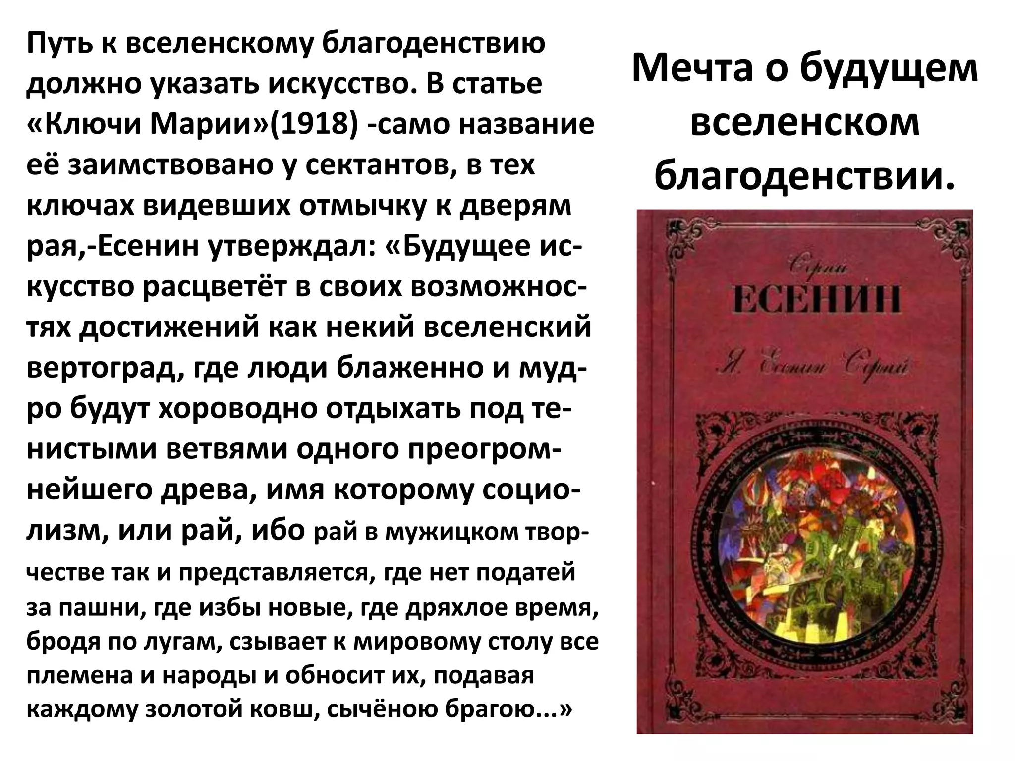 Путь к вселенскому благоденствию
должно указать искусство. В статье             Мечта о будущем
«Ключи Марии»(1918) -само название                вселенском
её заимствовано у сектантов, в тех              благоденствии.
ключах видевших отмычку к дверям
рая,-Есенин утверждал: «Будущее ис-
кусство расцветёт в своих возможнос-
тях достижений как некий вселенский
вертоград, где люди блаженно и муд-
ро будут хороводно отдыхать под те-
нистыми ветвями одного преогром-
нейшего древа, имя которому социо-
лизм, или рай, ибо рай в мужицком твор-
честве так и представляется, где нет податей
за пашни, где избы новые, где дряхлое время,
бродя по лугам, сзывает к мировому столу все
племена и народы и обносит их, подавая
каждому золотой ковш, сычёною брагою...»
 