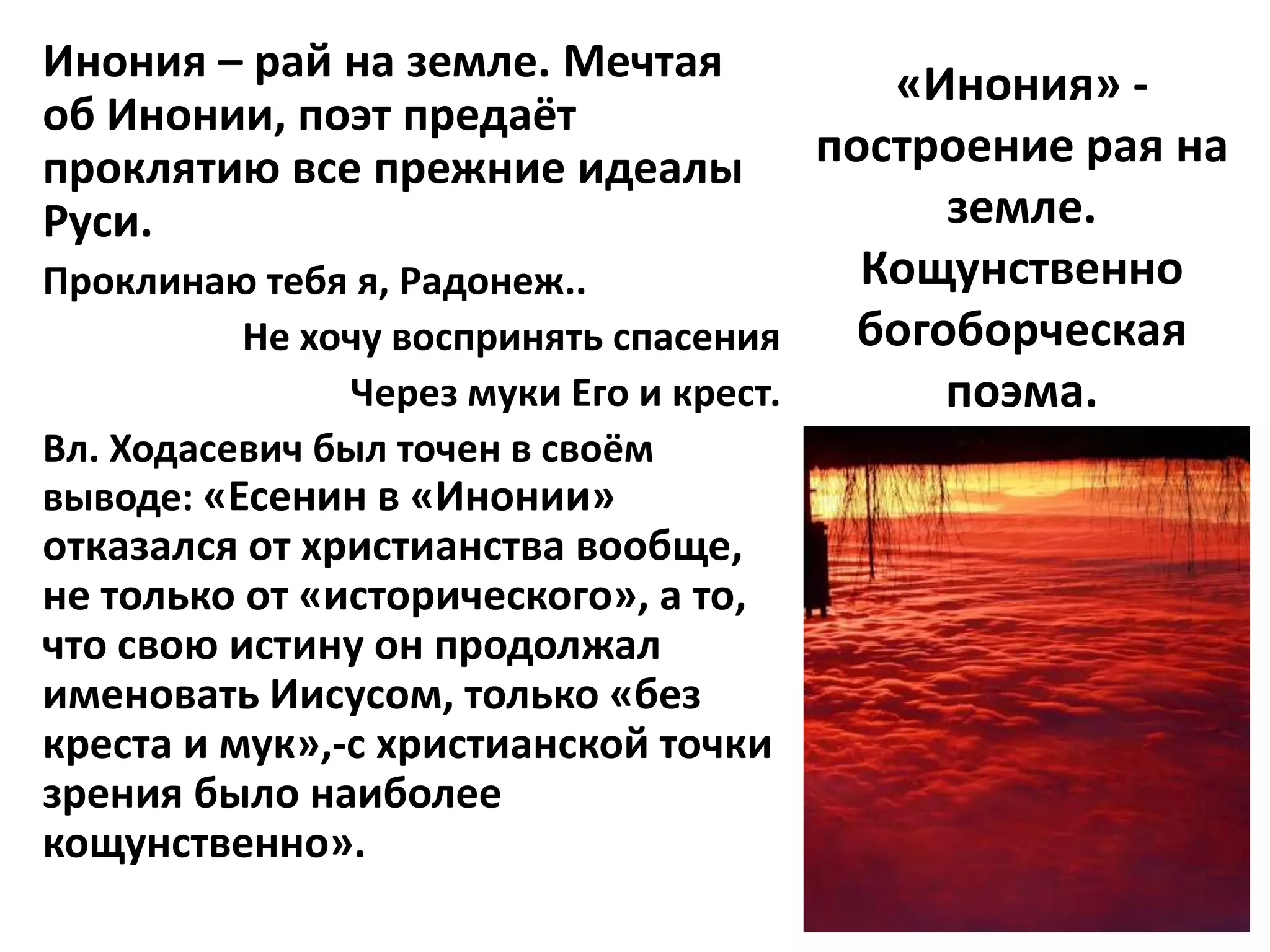 Инония – рай на земле. Мечтая            «Инония» -
об Инонии, поэт предаёт
проклятию все прежние идеалы          построение рая на
Руси.                                       земле.
Проклинаю тебя я, Радонеж..             Кощунственно
         Не хочу воспринять спасения    богоборческая
              Через муки Его и крест.       поэма.
Вл. Ходасевич был точен в своём
выводе: «Есенин в «Инонии»
отказался от христианства вообще,
не только от «исторического», а то,
что свою истину он продолжал
именовать Иисусом, только «без
креста и мук»,-с христианской точки
зрения было наиболее
кощунственно».
 