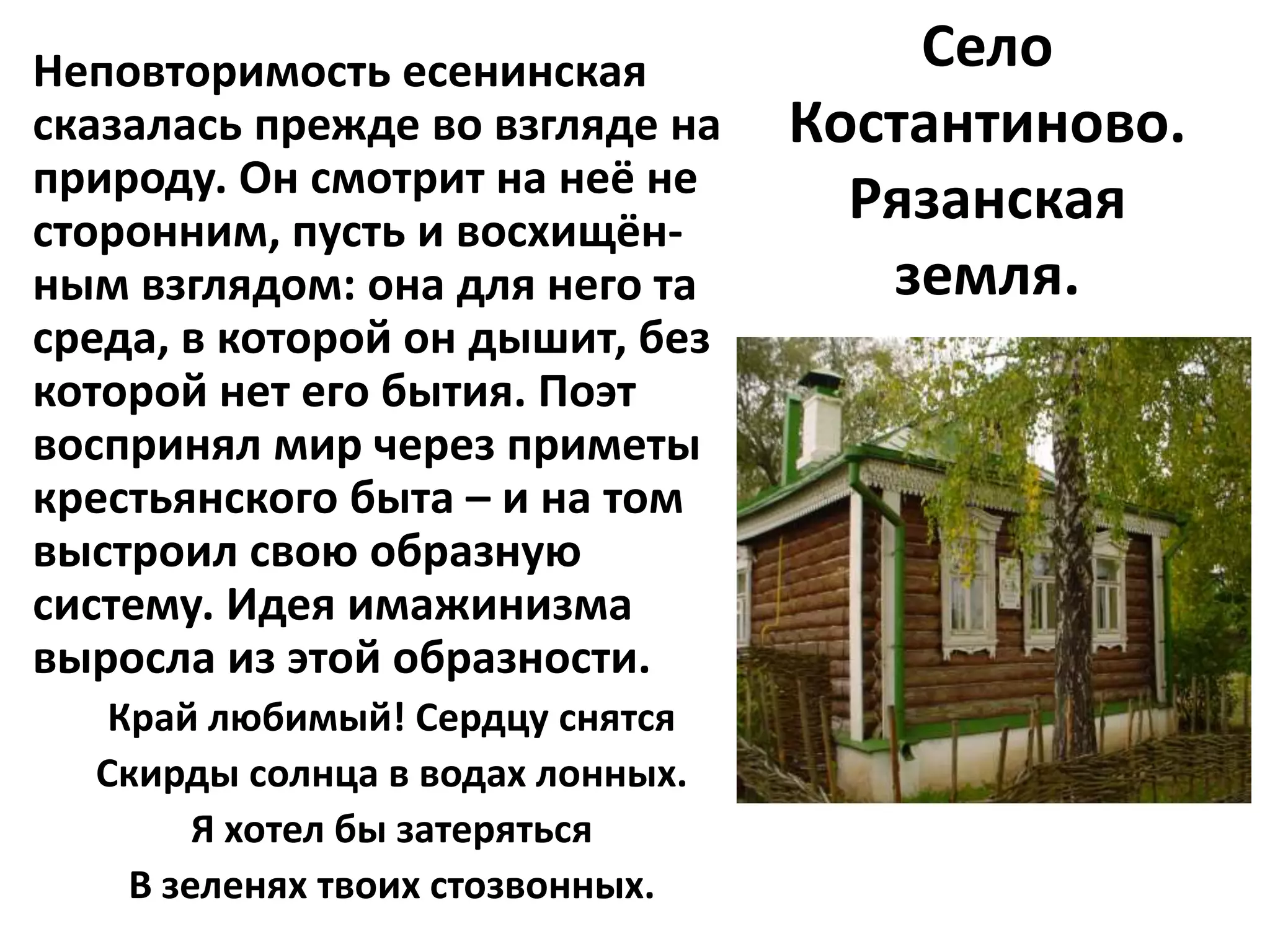 Неповторимость есенинская             Село
сказалась прежде во взгляде на    Костантиново.
природу. Он смотрит на неё не
сторонним, пусть и восхищён-
                                    Рязанская
ным взглядом: она для него та        земля.
среда, в которой он дышит, без
которой нет его бытия. Поэт
воспринял мир через приметы
крестьянского быта – и на том
выстроил свою образную
систему. Идея имажинизма
выросла из этой образности.
   Край любимый! Сердцу снятся
  Скирды солнца в водах лонных.
        Я хотел бы затеряться
    В зеленях твоих стозвонных.
 