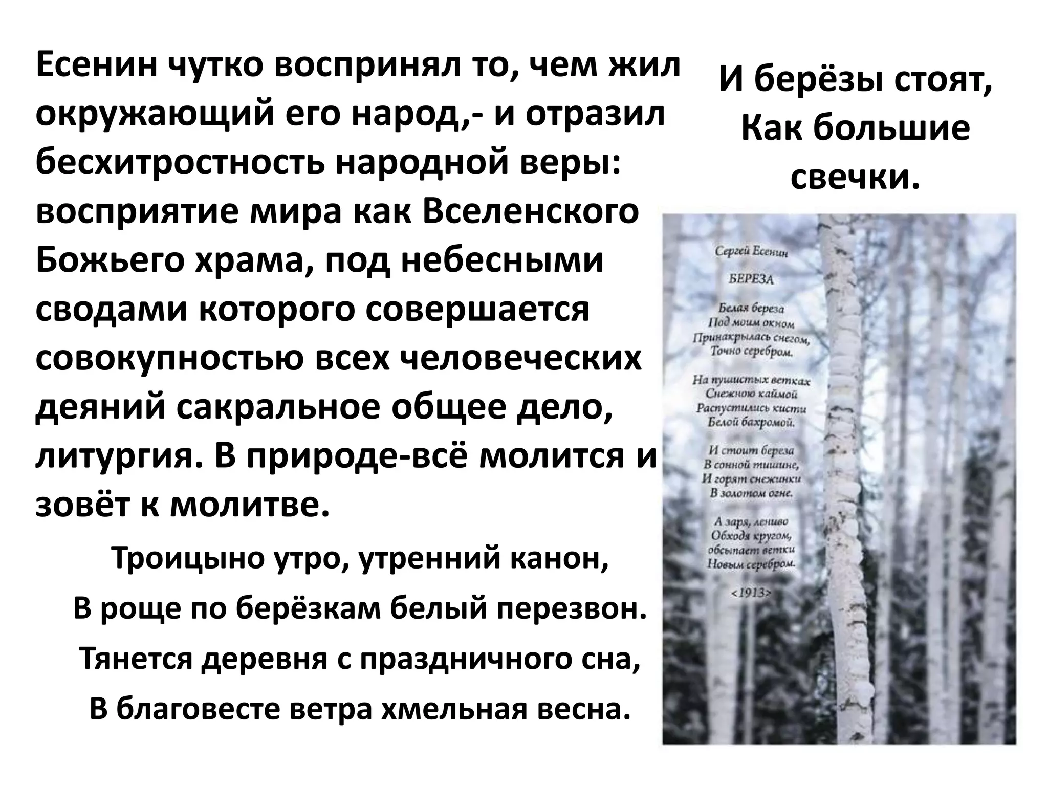 Есенин чутко воспринял то, чем жил И берёзы стоят,
окружающий его народ,- и отразил    Как большие
бесхитростность народной веры:         свечки.
восприятие мира как Вселенского
Божьего храма, под небесными
сводами которого совершается
совокупностью всех человеческих
деяний сакральное общее дело,
литургия. В природе-всё молится и
зовёт к молитве.
    Троицыно утро, утренний канон,
 В роще по берёзкам белый перезвон.
 Тянется деревня с праздничного сна,
  В благовесте ветра хмельная весна.
 
