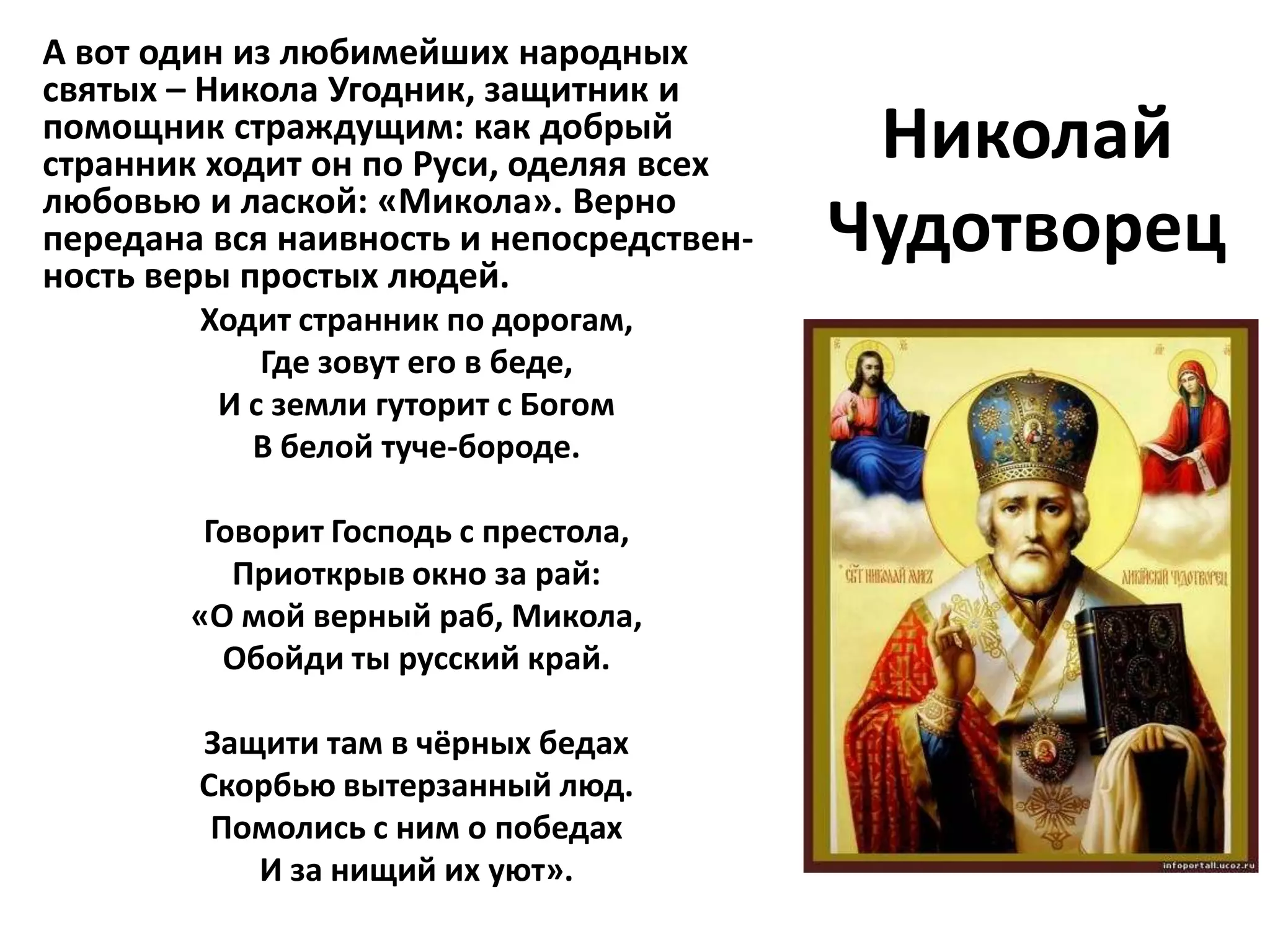 А вот один из любимейших народных
святых – Никола Угодник, защитник и
помощник страждущим: как добрый
странник ходит он по Руси, оделяя всех     Николай
любовью и лаской: «Микола». Верно
передана вся наивность и непосредствен-
ность веры простых людей.
                                          Чудотворец
        Ходит странник по дорогам,
            Где зовут его в беде,
         И с земли гуторит с Богом
           В белой туче-бороде.

         Говорит Господь с престола,
           Приоткрыв окно за рай:
        «О мой верный раб, Микола,
          Обойди ты русский край.

        Защити там в чёрных бедах
        Скорбью вытерзанный люд.
         Помолись с ним о победах
           И за нищий их уют».
 