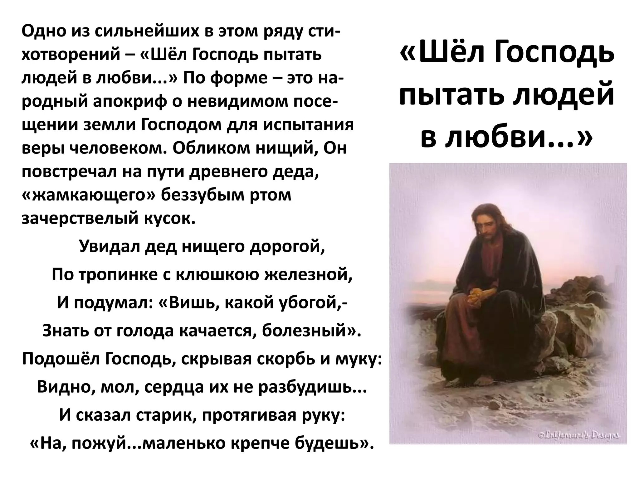 Одно из сильнейших в этом ряду сти-
хотворений – «Шёл Господь пытать          «Шёл Господь
людей в любви...» По форме – это на-
родный апокриф о невидимом посе-          пытать людей
щении земли Господом для испытания
веры человеком. Обликом нищий, Он          в любви...»
повстречал на пути древнего деда,
«жамкающего» беззубым ртом
зачерствелый кусок.
       Увидал дед нищего дорогой,
    По тропинке с клюшкою железной,
    И подумал: «Вишь, какой убогой,-
   Знать от голода качается, болезный».
Подошёл Господь, скрывая скорбь и муку:
  Видно, мол, сердца их не разбудишь...
     И сказал старик, протягивая руку:
 «На, пожуй...маленько крепче будешь».
 