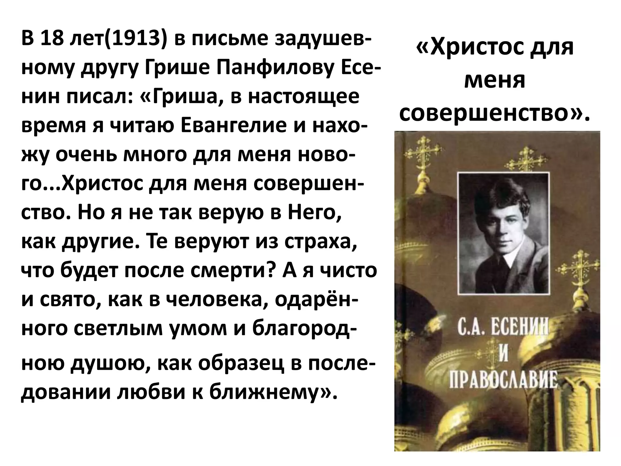 В 18 лет(1913) в письме задушев-   «Христос для
ному другу Грише Панфилову Есе-
                                       меня
нин писал: «Гриша, в настоящее
время я читаю Евангелие и нахо-   совершенство».
жу очень много для меня ново-
го...Христос для меня совершен-
ство. Но я не так верую в Него,
как другие. Те веруют из страха,
что будет после смерти? А я чисто
и свято, как в человека, одарён-
ного светлым умом и благород-
ною душою, как образец в после-
довании любви к ближнему».
 