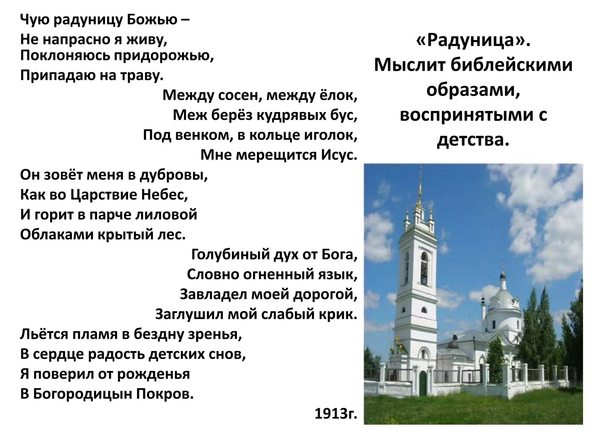 Чую радуницу Божью –
Не напрасно я живу,                                 «Радуница».
Поклоняюсь придорожью,
Припадаю на траву.
                                                Мыслит библейскими
                   Между сосен, между ёлок,          образами,
                    Меж берёз кудрявых бус,       воспринятыми с
                 Под венком, в кольце иголок,         детства.
                         Мне мерещится Исус.
Он зовёт меня в дубровы,
Как во Царствие Небес,
И горит в парче лиловой
Облаками крытый лес.
                       Голубиный дух от Бога,
                       Словно огненный язык,
                      Завладел моей дорогой,
                  Заглушил мой слабый крик.
Льётся пламя в бездну зренья,
В сердце радость детских снов,
Я поверил от рожденья
В Богородицын Покров.
                                       1913г.
 