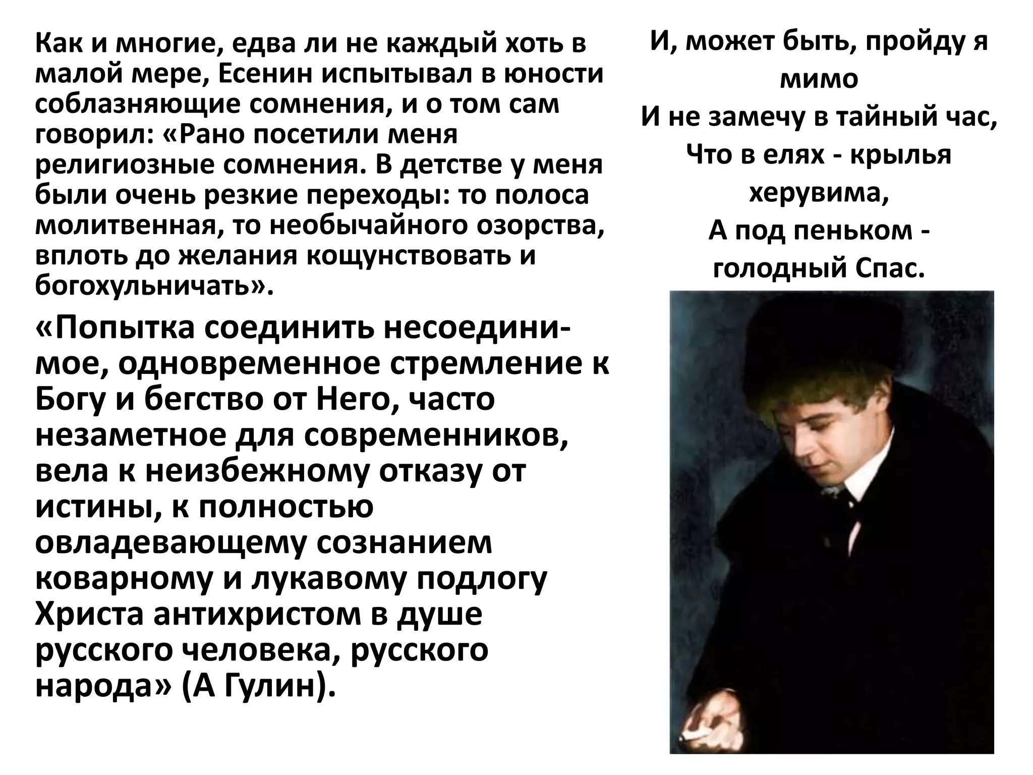 Как и многие, едва ли не каждый хоть в   И, может быть, пройду я
малой мере, Есенин испытывал в юности              мимо
соблазняющие сомнения, и о том сам       И не замечу в тайный час,
говорил: «Рано посетили меня
религиозные сомнения. В детстве у меня      Что в елях - крылья
были очень резкие переходы: то полоса            херувима,
молитвенная, то необычайного озорства,        А под пеньком -
вплоть до желания кощунствовать и             голодный Спас.
богохульничать».
«Попытка соединить несоедини-
мое, одновременное стремление к
Богу и бегство от Него, часто
незаметное для современников,
вела к неизбежному отказу от
истины, к полностью
овладевающему сознанием
коварному и лукавому подлогу
Христа антихристом в душе
русского человека, русского
народа» (А Гулин).
 