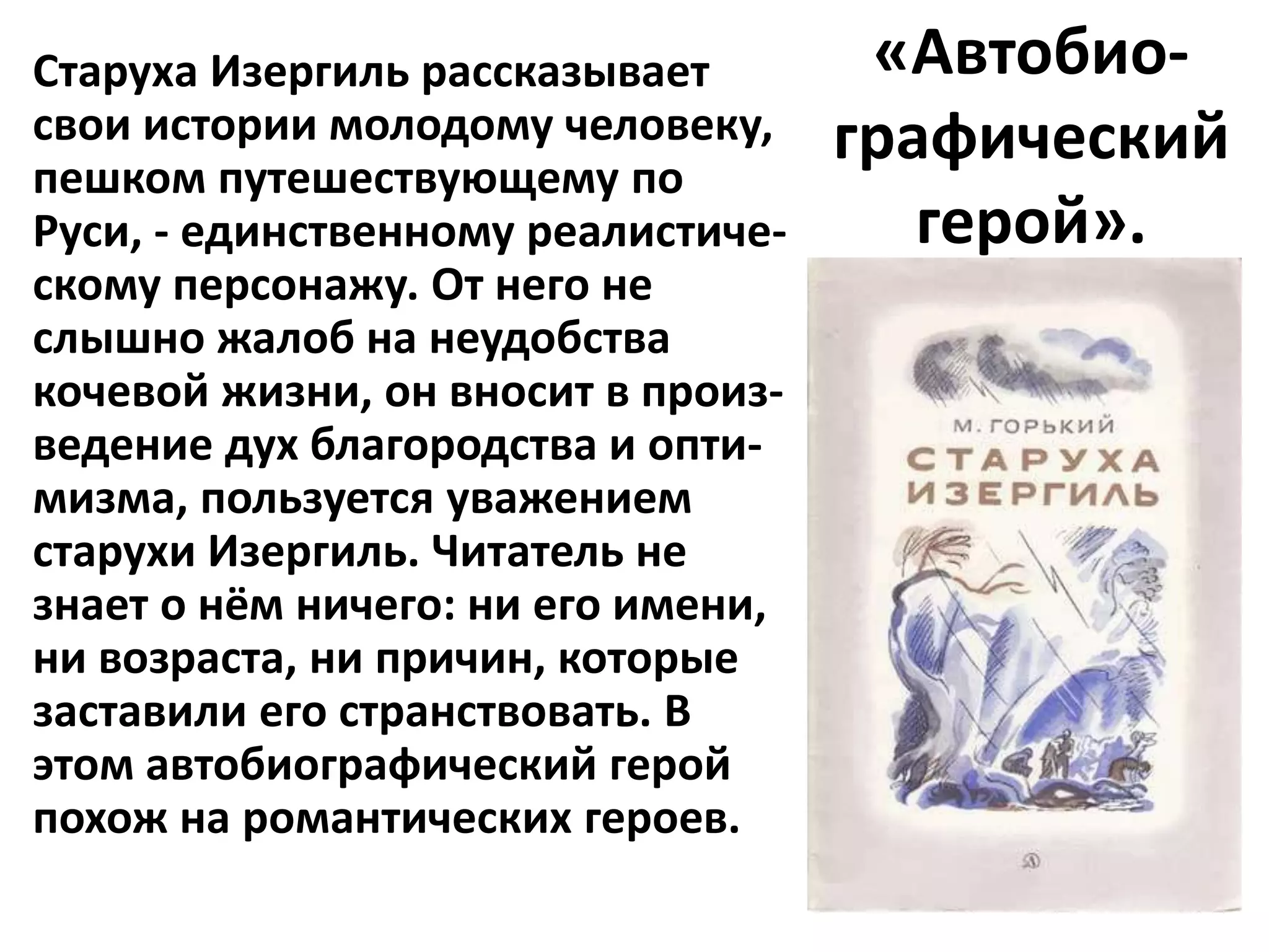 Старуха Изергиль рассказывает        «Автобио-
свои истории молодому человеку,     графический
пешком путешествующему по
Руси, - единственному реалистиче-      герой».
скому персонажу. От него не
слышно жалоб на неудобства
кочевой жизни, он вносит в произ-
ведение дух благородства и опти-
мизма, пользуется уважением
старухи Изергиль. Читатель не
знает о нём ничего: ни его имени,
ни возраста, ни причин, которые
заставили его странствовать. В
этом автобиографический герой
похож на романтических героев.
 