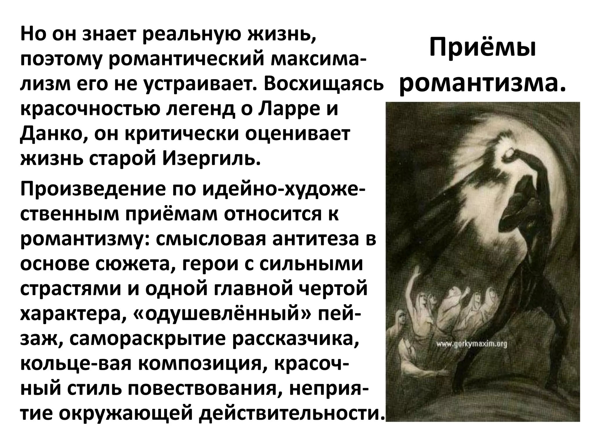 Но он знает реальную жизнь,
поэтому романтический максима-         Приёмы
лизм его не устраивает. Восхищаясь   романтизма.
красочностью легенд о Ларре и
Данко, он критически оценивает
жизнь старой Изергиль.
Произведение по идейно-художе-
ственным приёмам относится к
романтизму: смысловая антитеза в
основе сюжета, герои с сильными
страстями и одной главной чертой
характера, «одушевлённый» пей-
заж, самораскрытие рассказчика,
кольце-вая композиция, красоч-
ный стиль повествования, неприя-
тие окружающей действительности.
 