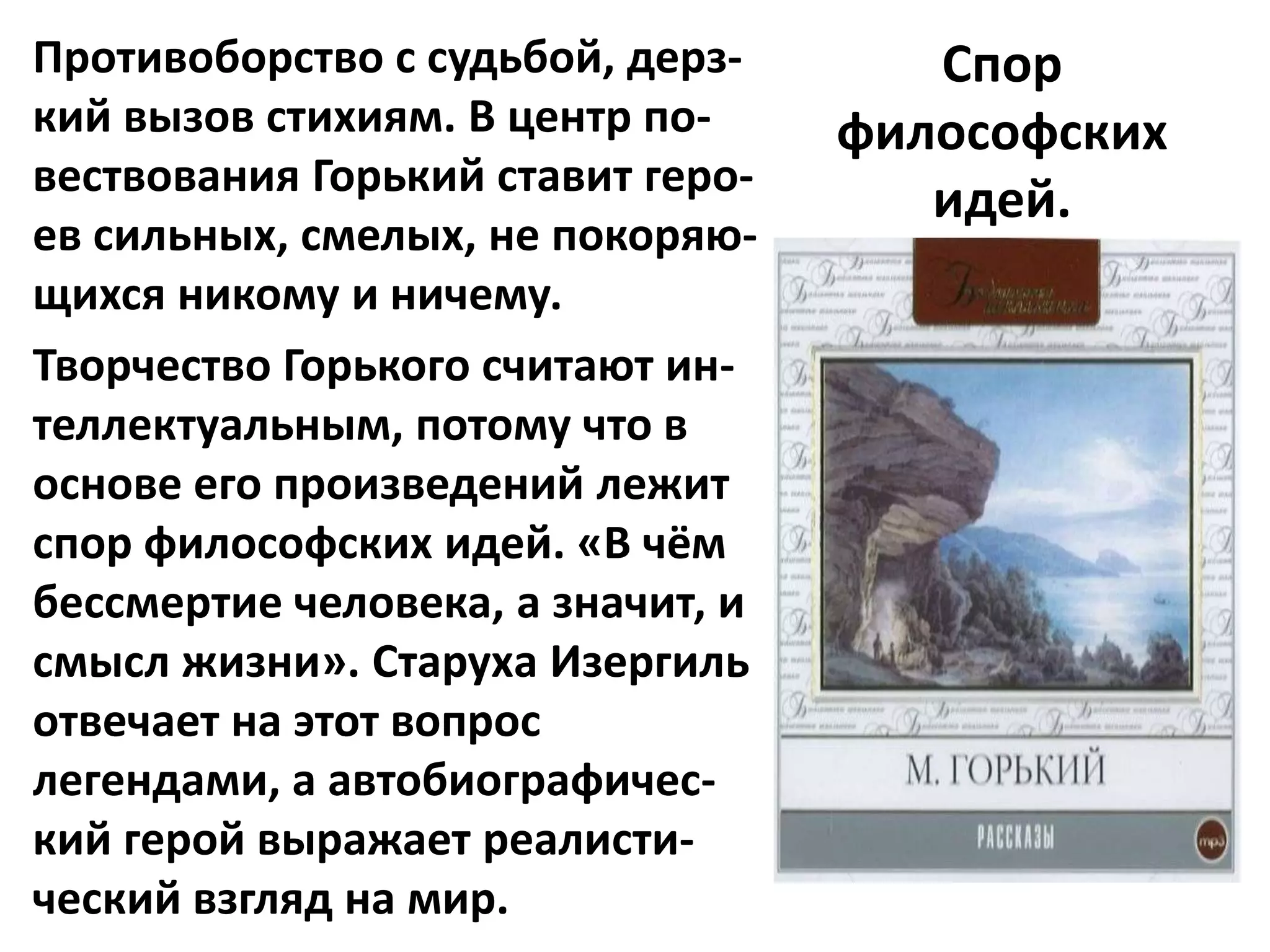 Противоборство с судьбой, дерз-       Спор
кий вызов стихиям. В центр по-     философских
вествования Горький ставит геро-
                                      идей.
ев сильных, смелых, не покоряю-
щихся никому и ничему.
Творчество Горького считают ин-
теллектуальным, потому что в
основе его произведений лежит
спор философских идей. «В чём
бессмертие человека, а значит, и
смысл жизни». Старуха Изергиль
отвечает на этот вопрос
легендами, а автобиографичес-
кий герой выражает реалисти-
ческий взгляд на мир.
 