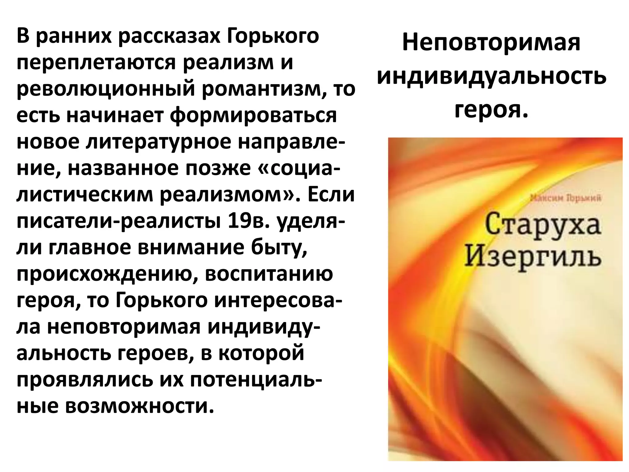В ранних рассказах Горького      Неповторимая
переплетаются реализм и
революционный романтизм, то    индивидуальность
есть начинает формироваться         героя.
новое литературное направле-
ние, названное позже «социа-
листическим реализмом». Если
писатели-реалисты 19в. уделя-
ли главное внимание быту,
происхождению, воспитанию
героя, то Горького интересова-
ла неповторимая индивиду-
альность героев, в которой
проявлялись их потенциаль-
ные возможности.
 
