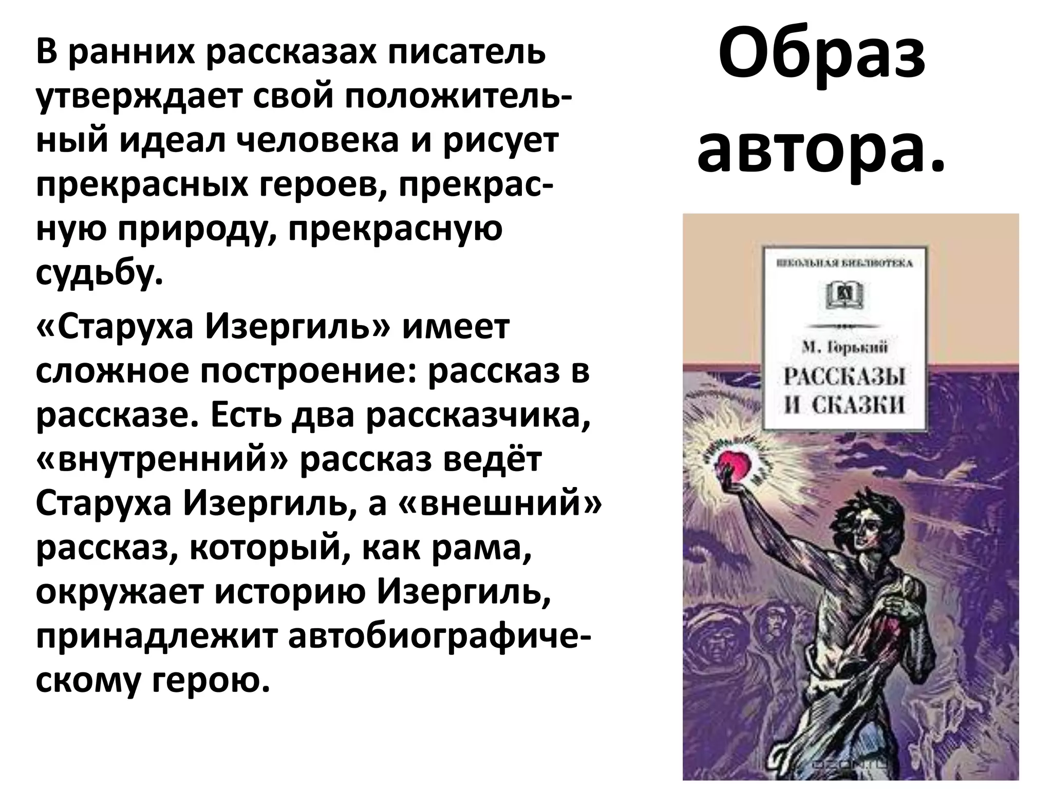 В ранних рассказах писатель
утверждает свой положитель-
                                   Образ
ный идеал человека и рисует
прекрасных героев, прекрас-
                                  автора.
ную природу, прекрасную
судьбу.
«Старуха Изергиль» имеет
сложное построение: рассказ в
рассказе. Есть два рассказчика,
«внутренний» рассказ ведёт
Старуха Изергиль, а «внешний»
рассказ, который, как рама,
окружает историю Изергиль,
принадлежит автобиографиче-
скому герою.
 