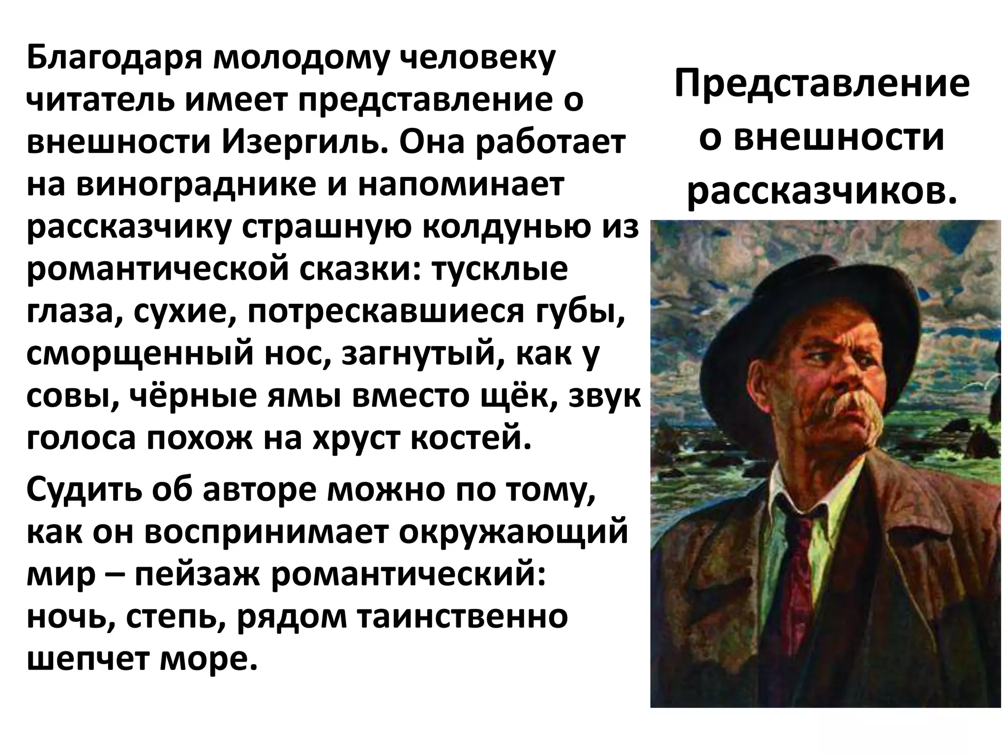 Благодаря молодому человеку
читатель имеет представление о     Представление
внешности Изергиль. Она работает    о внешности
на винограднике и напоминает       рассказчиков.
рассказчику страшную колдунью из
романтической сказки: тусклые
глаза, сухие, потрескавшиеся губы,
сморщенный нос, загнутый, как у
совы, чёрные ямы вместо щёк, звук
голоса похож на хруст костей.
Судить об авторе можно по тому,
как он воспринимает окружающий
мир – пейзаж романтический:
ночь, степь, рядом таинственно
шепчет море.
 