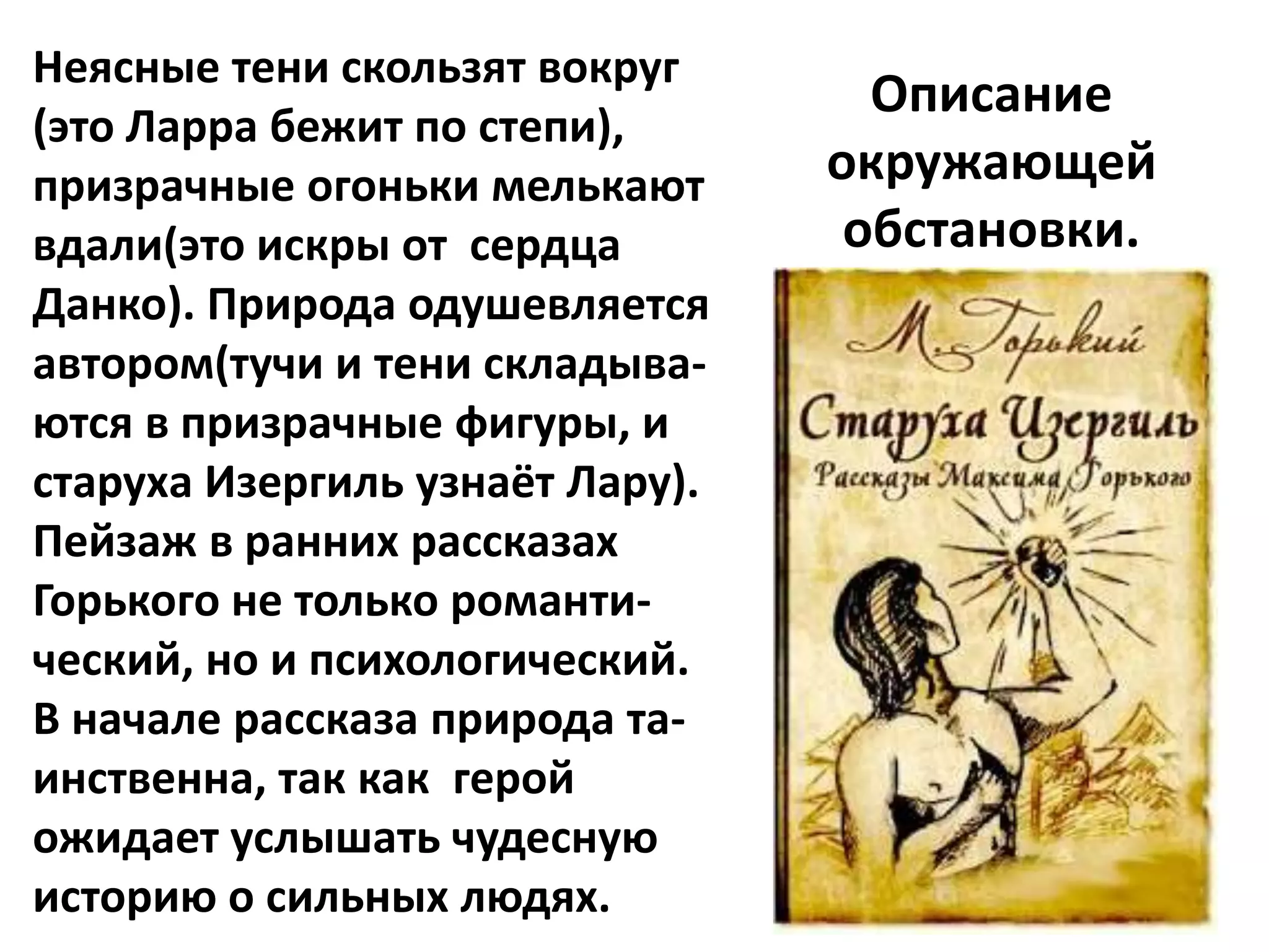 Неясные тени скользят вокруг
                                   Описание
(это Ларра бежит по степи),
призрачные огоньки мелькают      окружающей
вдали(это искры от сердца         обстановки.
Данко). Природа одушевляется
автором(тучи и тени складыва-
ются в призрачные фигуры, и
старуха Изергиль узнаёт Лару).
Пейзаж в ранних рассказах
Горького не только романти-
ческий, но и психологический.
В начале рассказа природа та-
инственна, так как герой
ожидает услышать чудесную
историю о сильных людях.
 