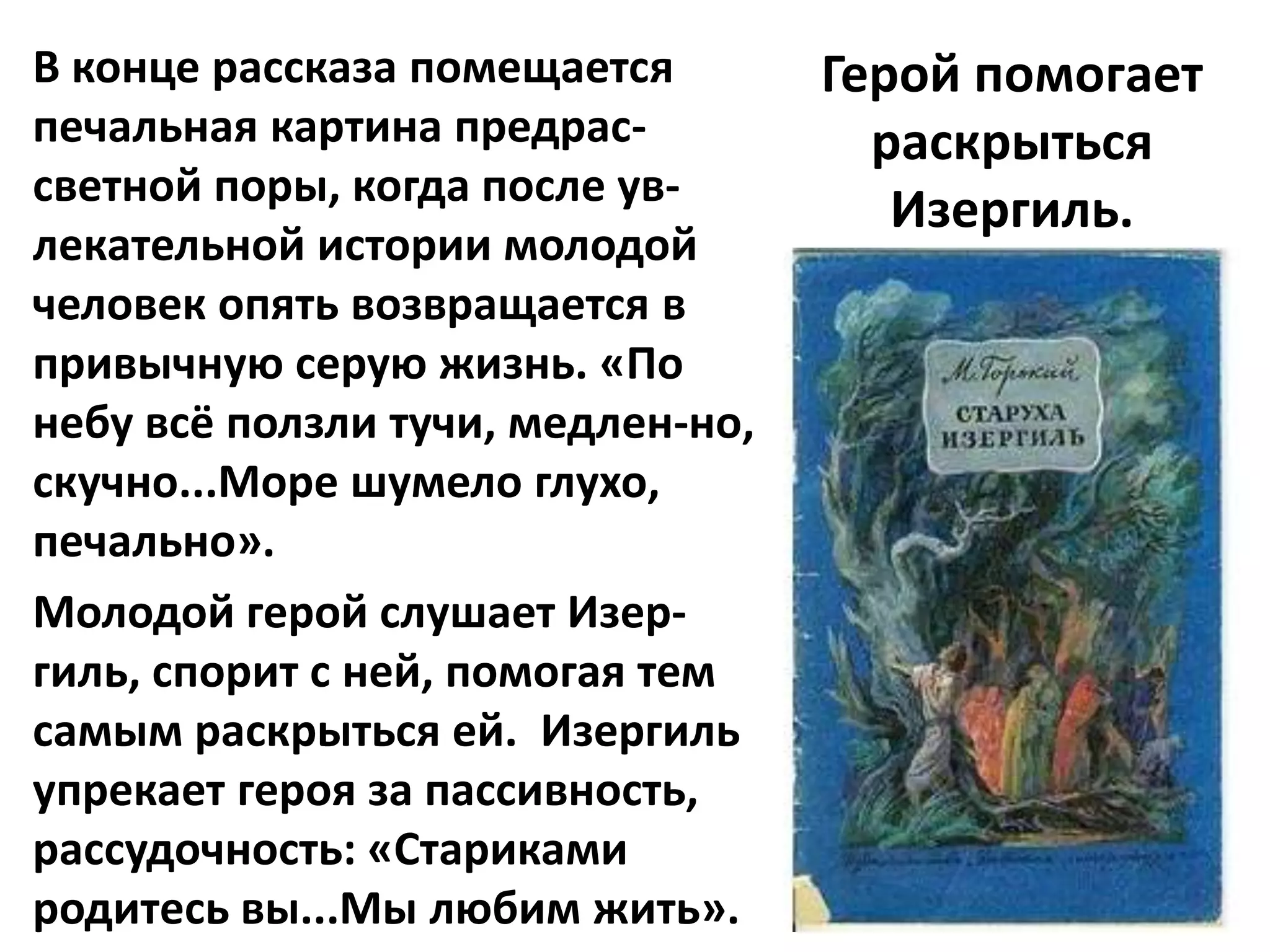 В конце рассказа помещается        Герой помогает
печальная картина предрас-           раскрыться
светной поры, когда после ув-
                                      Изергиль.
лекательной истории молодой
человек опять возвращается в
привычную серую жизнь. «По
небу всё ползли тучи, медлен-но,
скучно...Море шумело глухо,
печально».
Молодой герой слушает Изер-
гиль, спорит с ней, помогая тем
самым раскрыться ей. Изергиль
упрекает героя за пассивность,
рассудочность: «Стариками
родитесь вы...Мы любим жить».
 