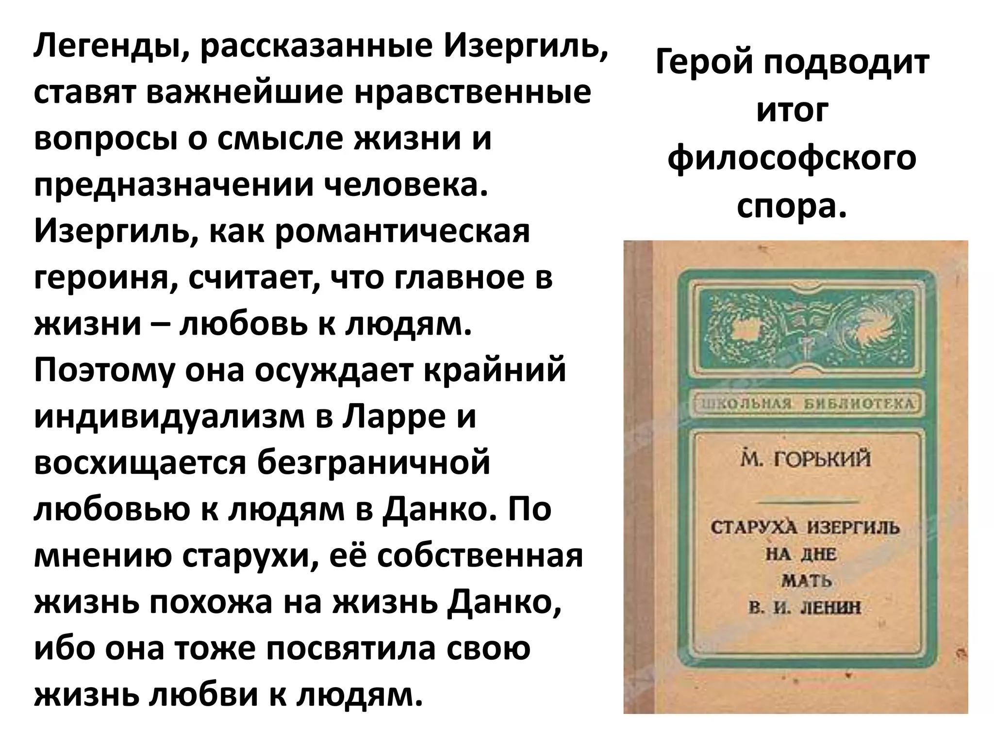 Легенды, рассказанные Изергиль,   Герой подводит
ставят важнейшие нравственные          итог
вопросы о смысле жизни и
                                   философского
предназначении человека.
                                      спора.
Изергиль, как романтическая
героиня, считает, что главное в
жизни – любовь к людям.
Поэтому она осуждает крайний
индивидуализм в Ларре и
восхищается безграничной
любовью к людям в Данко. По
мнению старухи, её собственная
жизнь похожа на жизнь Данко,
ибо она тоже посвятила свою
жизнь любви к людям.
 
