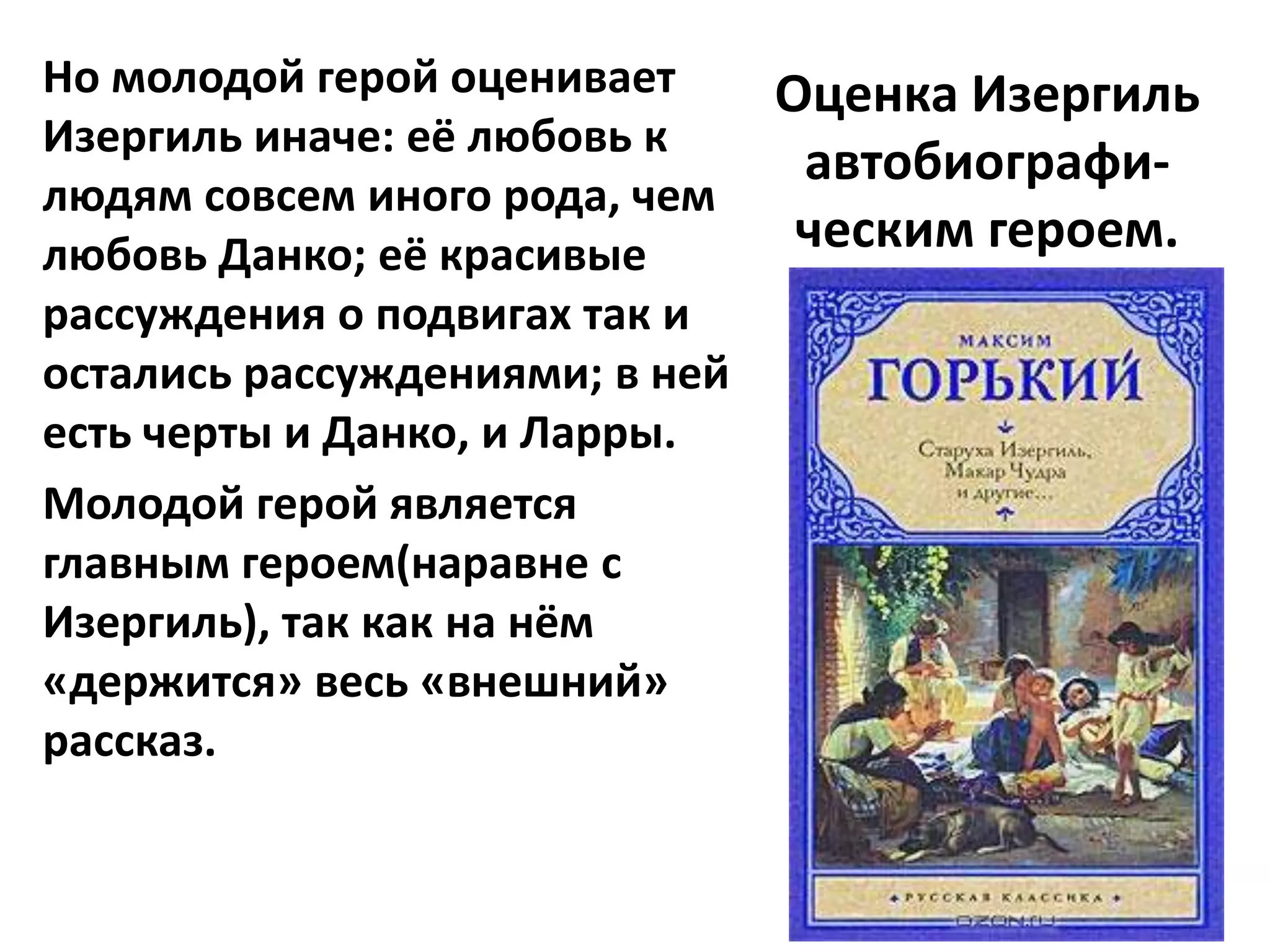 Но молодой герой оценивает    Оценка Изергиль
Изергиль иначе: её любовь к
                               автобиографи-
людям совсем иного рода, чем
любовь Данко; её красивые      ческим героем.
рассуждения о подвигах так и
остались рассуждениями; в ней
есть черты и Данко, и Ларры.
Молодой герой является
главным героем(наравне с
Изергиль), так как на нём
«держится» весь «внешний»
рассказ.
 