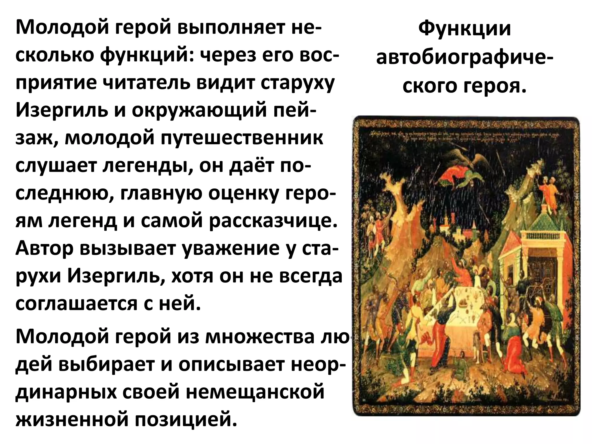 Молодой герой выполняет не-          Функции
сколько функций: через его вос-  автобиографиче-
приятие читатель видит старуху     ского героя.
Изергиль и окружающий пей-
заж, молодой путешественник
слушает легенды, он даёт по-
следнюю, главную оценку геро-
ям легенд и самой рассказчице.
Автор вызывает уважение у ста-
рухи Изергиль, хотя он не всегда
соглашается с ней.
Молодой герой из множества лю-
дей выбирает и описывает неор-
динарных своей немещанской
жизненной позицией.
 
