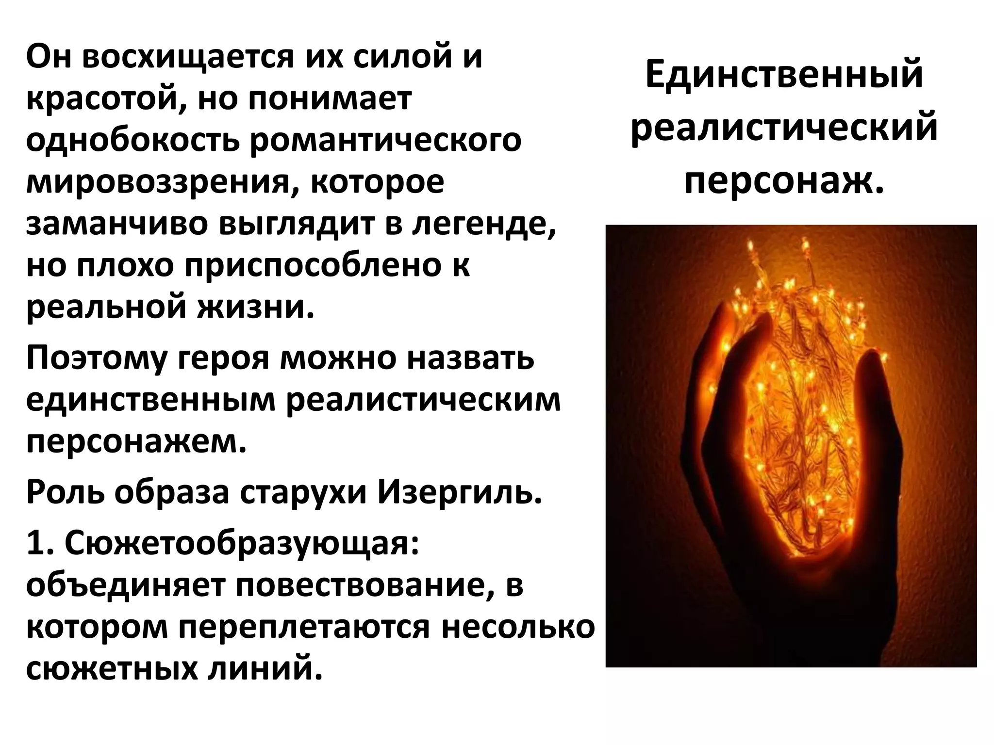 Он восхищается их силой и
                                Единственный
красотой, но понимает
однобокость романтического     реалистический
мировоззрения, которое            персонаж.
заманчиво выглядит в легенде,
но плохо приспособлено к
реальной жизни.
Поэтому героя можно назвать
единственным реалистическим
персонажем.
Роль образа старухи Изергиль.
1. Сюжетообразующая:
объединяет повествование, в
котором переплетаются несолько
сюжетных линий.
 