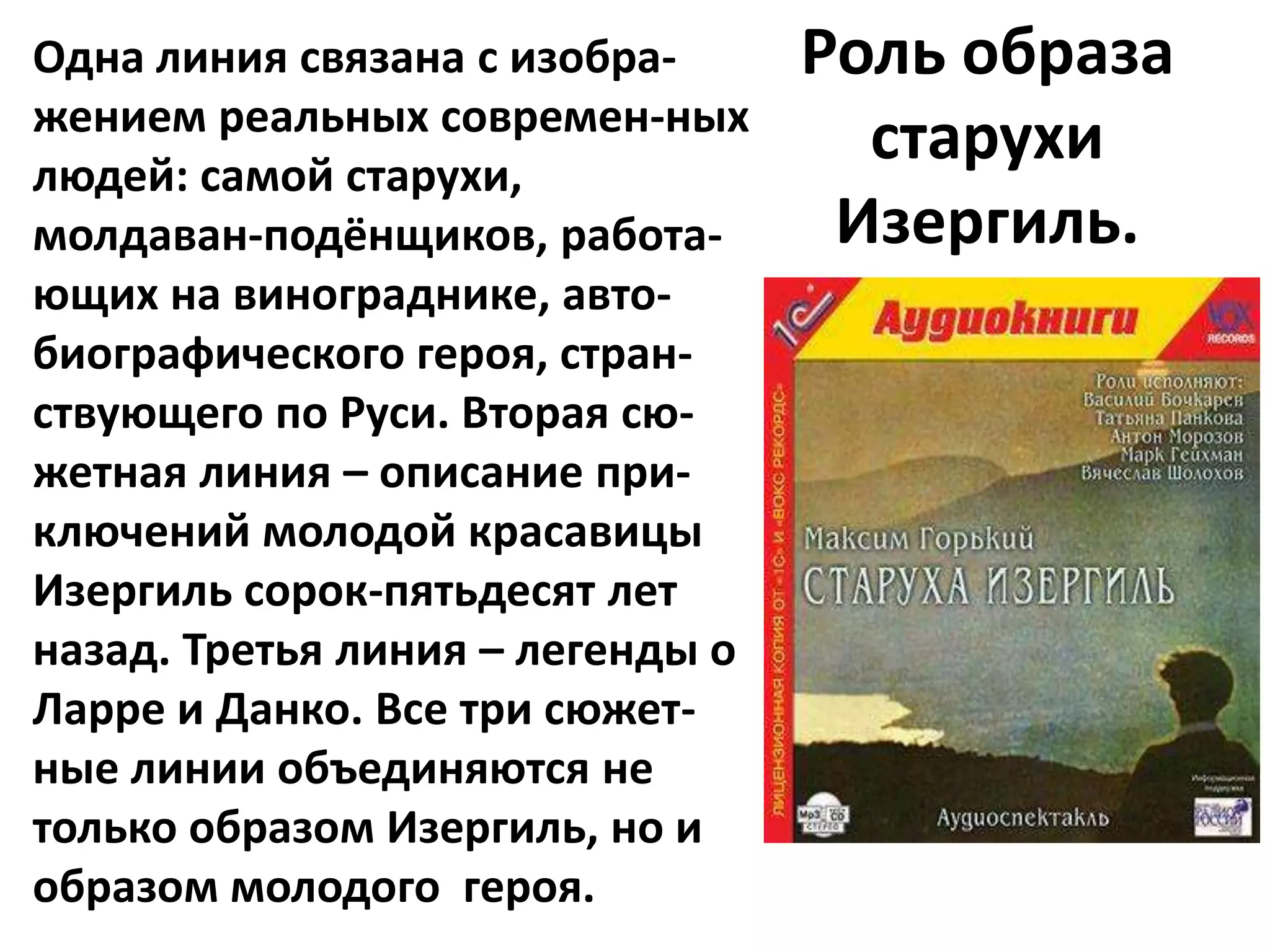 Одна линия связана с изобра-      Роль образа
жением реальных современ-ных
людей: самой старухи,
                                    старухи
молдаван-подёнщиков, работа-       Изергиль.
ющих на винограднике, авто-
биографического героя, стран-
ствующего по Руси. Вторая сю-
жетная линия – описание при-
ключений молодой красавицы
Изергиль сорок-пятьдесят лет
назад. Третья линия – легенды о
Ларре и Данко. Все три сюжет-
ные линии объединяются не
только образом Изергиль, но и
образом молодого героя.
 