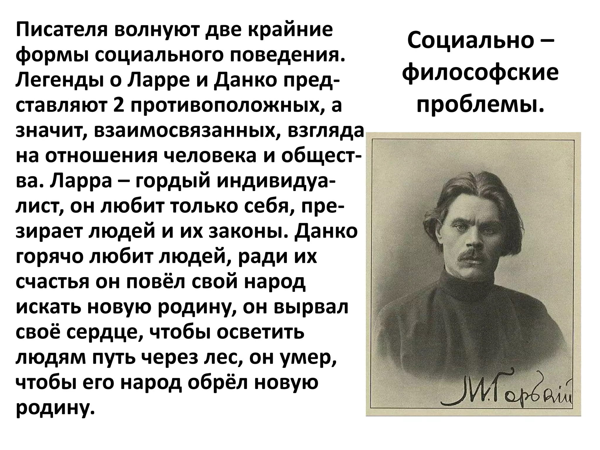 Писателя волнуют две крайние
                                   Социально –
формы социального поведения.
Легенды о Ларре и Данко пред-      философские
ставляют 2 противоположных, а       проблемы.
значит, взаимосвязанных, взгляда
на отношения человека и общест-
ва. Ларра – гордый индивидуа-
лист, он любит только себя, пре-
зирает людей и их законы. Данко
горячо любит людей, ради их
счастья он повёл свой народ
искать новую родину, он вырвал
своё сердце, чтобы осветить
людям путь через лес, он умер,
чтобы его народ обрёл новую
родину.
 