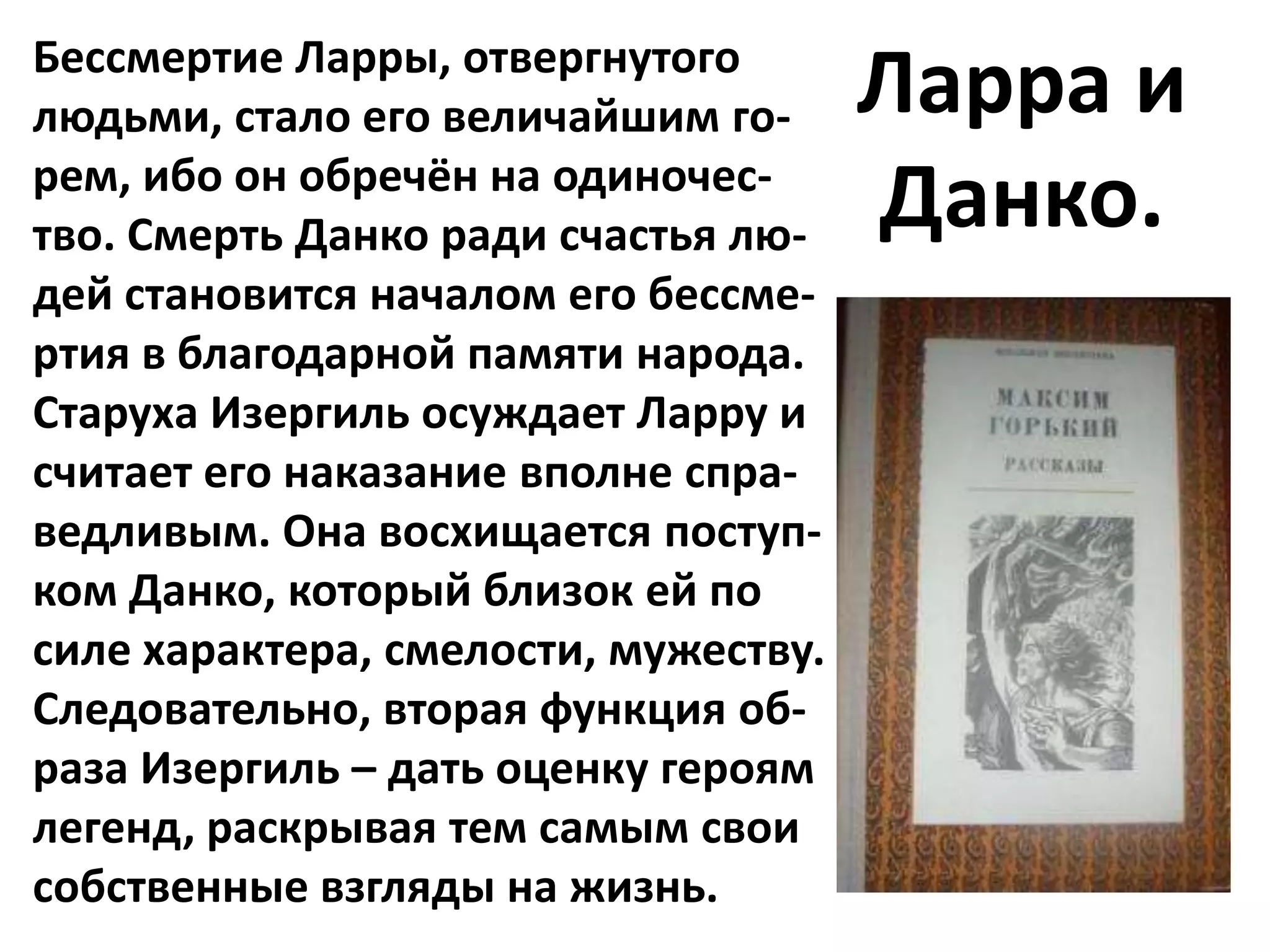 Бессмертие Ларры, отвергнутого
людьми, стало его величайшим го-      Ларра и
рем, ибо он обречён на одиночес-
тво. Смерть Данко ради счастья лю-    Данко.
дей становится началом его бессме-
ртия в благодарной памяти народа.
Старуха Изергиль осуждает Ларру и
считает его наказание вполне спра-
ведливым. Она восхищается поступ-
ком Данко, который близок ей по
силе характера, смелости, мужеству.
Следовательно, вторая функция об-
раза Изергиль – дать оценку героям
легенд, раскрывая тем самым свои
собственные взгляды на жизнь.
 