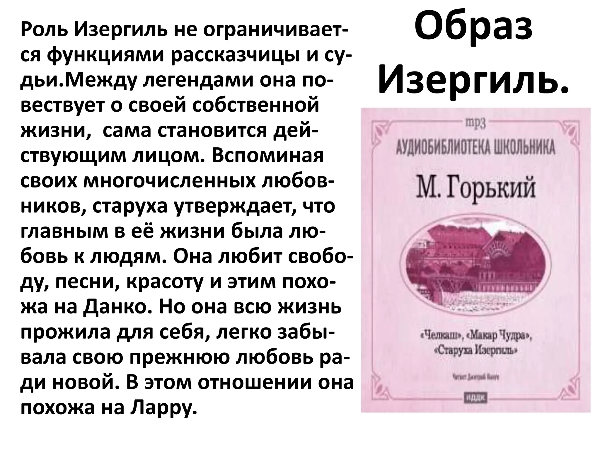 Роль Изергиль не ограничивает-
ся функциями рассказчицы и су-
                                   Образ
дьи.Между легендами она по-
вествует о своей собственной
                                  Изергиль.
жизни, сама становится дей-
ствующим лицом. Вспоминая
своих многочисленных любов-
ников, старуха утверждает, что
главным в её жизни была лю-
бовь к людям. Она любит свобо-
ду, песни, красоту и этим похо-
жа на Данко. Но она всю жизнь
прожила для себя, легко забы-
вала свою прежнюю любовь ра-
ди новой. В этом отношении она
похожа на Ларру.
 