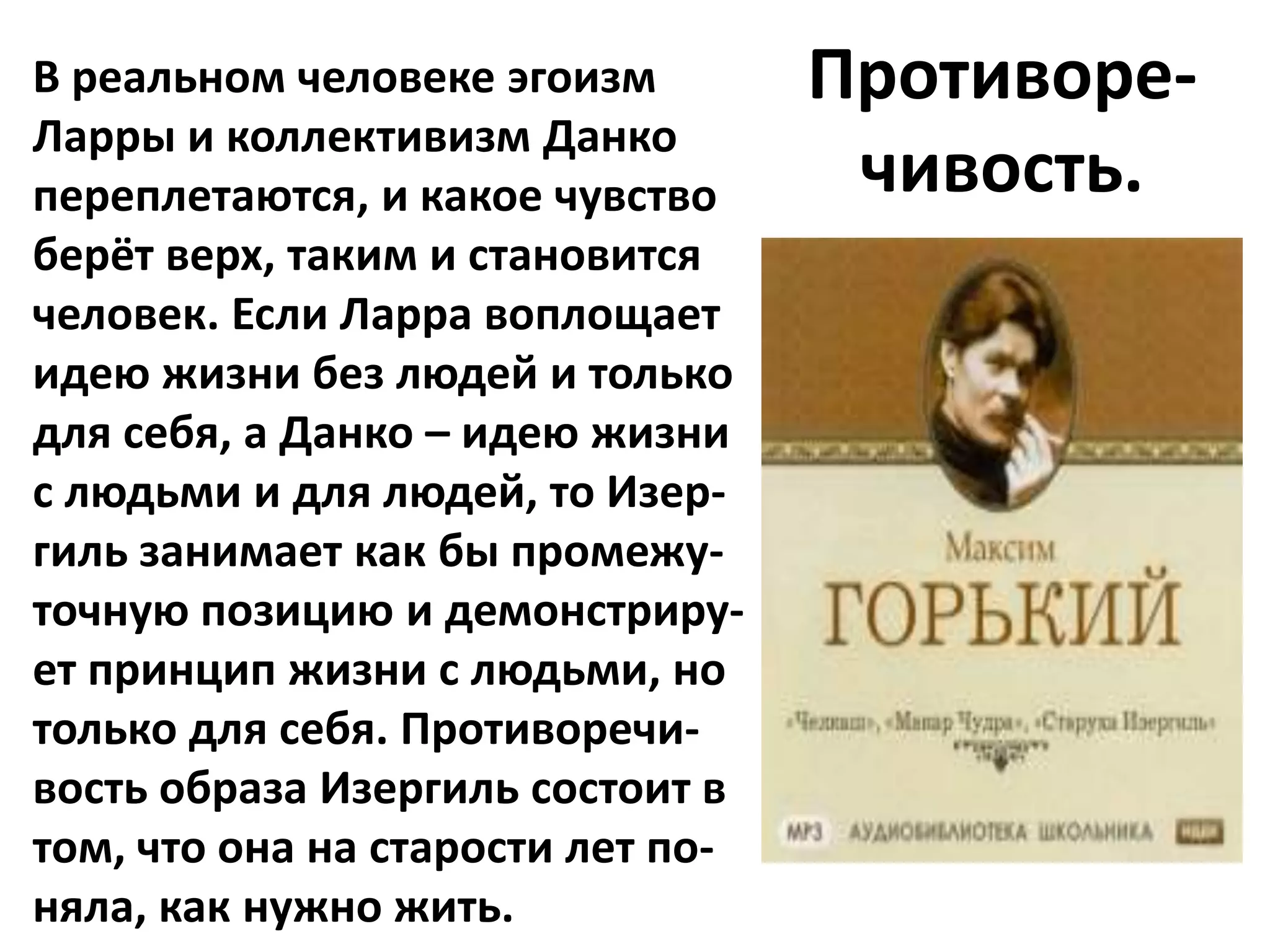 В реальном человеке эгоизм         Противоре-
Ларры и коллективизм Данко
переплетаются, и какое чувство      чивость.
берёт верх, таким и становится
человек. Если Ларра воплощает
идею жизни без людей и только
для себя, а Данко – идею жизни
с людьми и для людей, то Изер-
гиль занимает как бы промежу-
точную позицию и демонстриру-
ет принцип жизни с людьми, но
только для себя. Противоречи-
вость образа Изергиль состоит в
том, что она на старости лет по-
няла, как нужно жить.
 