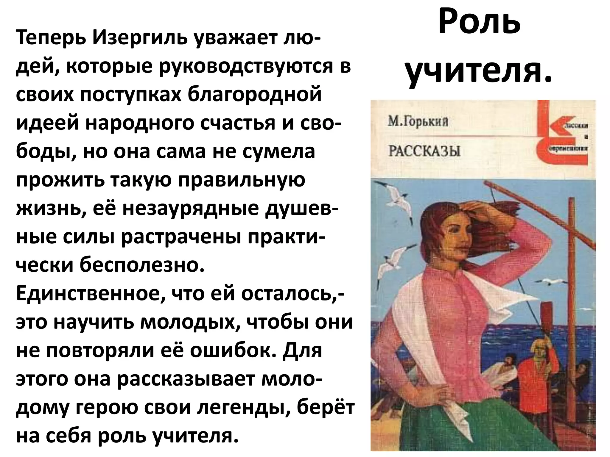 Теперь Изергиль уважает лю-         Роль
дей, которые руководствуются в
своих поступках благородной
                                  учителя.
идеей народного счастья и сво-
боды, но она сама не сумела
прожить такую правильную
жизнь, её незаурядные душев-
ные силы растрачены практи-
чески бесполезно.
Единственное, что ей осталось,-
это научить молодых, чтобы они
не повторяли её ошибок. Для
этого она рассказывает моло-
дому герою свои легенды, берёт
на себя роль учителя.
 