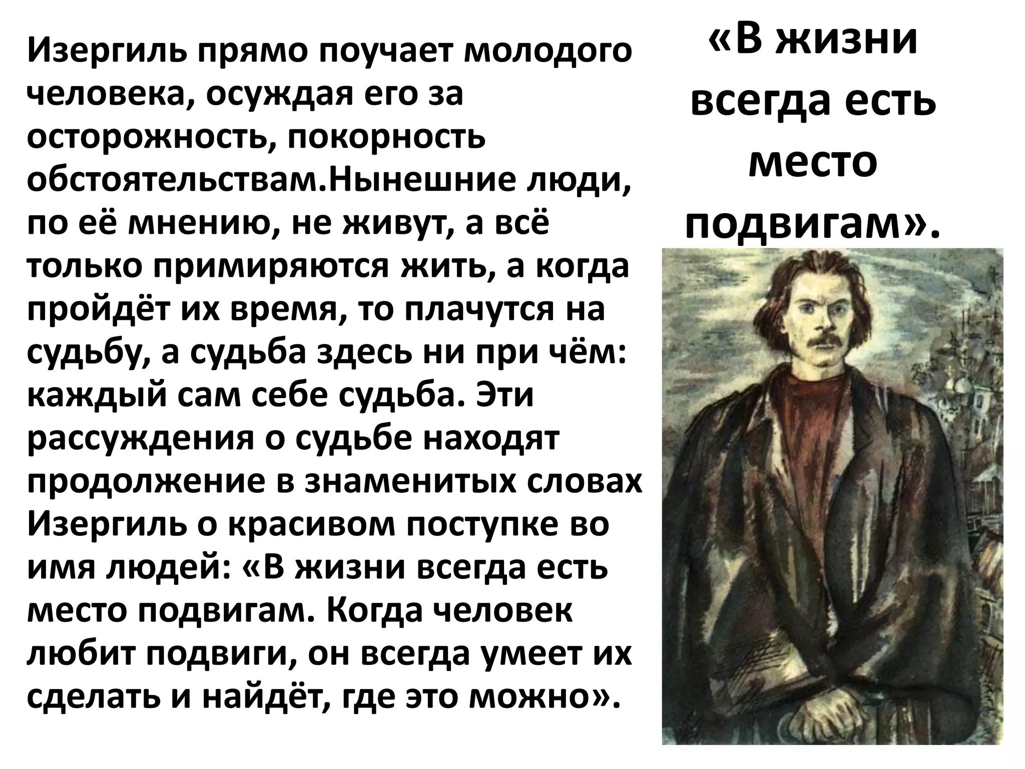 Изергиль прямо поучает молодого       «В жизни
человека, осуждая его за             всегда есть
осторожность, покорность
обстоятельствам.Нынешние люди,         место
по её мнению, не живут, а всё        подвигам».
только примиряются жить, а когда
пройдёт их время, то плачутся на
судьбу, а судьба здесь ни при чём:
каждый сам себе судьба. Эти
рассуждения о судьбе находят
продолжение в знаменитых словах
Изергиль о красивом поступке во
имя людей: «В жизни всегда есть
место подвигам. Когда человек
любит подвиги, он всегда умеет их
сделать и найдёт, где это можно».
 