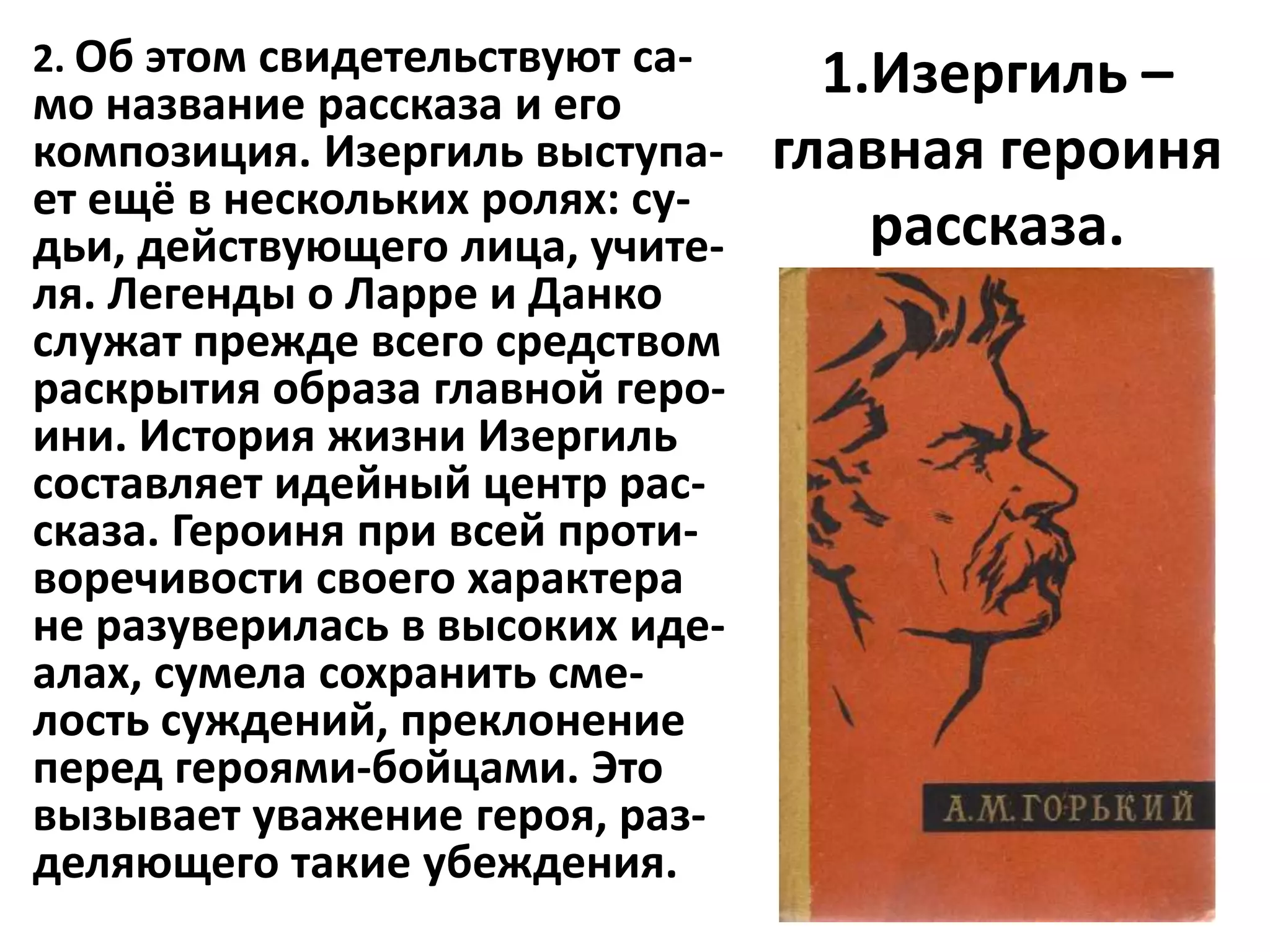 2. Об этом свидетельствуют са-     1.Изергиль –
мо название рассказа и его
композиция. Изергиль выступа-    главная героиня
ет ещё в нескольких ролях: су-
дьи, действующего лица, учите-       рассказа.
ля. Легенды о Ларре и Данко
служат прежде всего средством
раскрытия образа главной геро-
ини. История жизни Изергиль
составляет идейный центр рас-
сказа. Героиня при всей проти-
воречивости своего характера
не разуверилась в высоких иде-
алах, сумела сохранить сме-
лость суждений, преклонение
перед героями-бойцами. Это
вызывает уважение героя, раз-
деляющего такие убеждения.
 