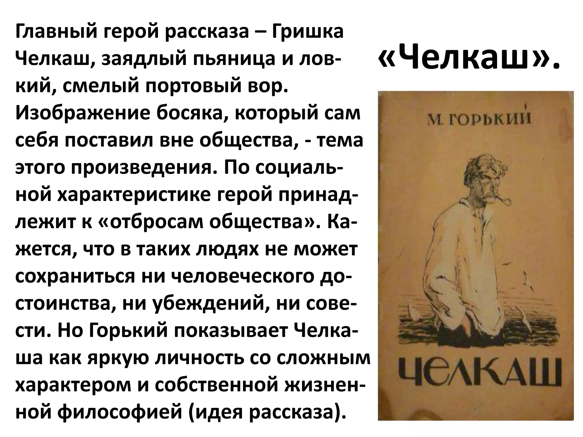 Главный герой рассказа – Гришка
Челкаш, заядлый пьяница и лов-       «Челкаш».
кий, смелый портовый вор.
Изображение босяка, который сам
себя поставил вне общества, - тема
этого произведения. По социаль-
ной характеристике герой принад-
лежит к «отбросам общества». Ка-
жется, что в таких людях не может
сохраниться ни человеческого до-
стоинства, ни убеждений, ни сове-
сти. Но Горький показывает Челка-
ша как яркую личность со сложным
характером и собственной жизнен-
ной философией (идея рассказа).
 