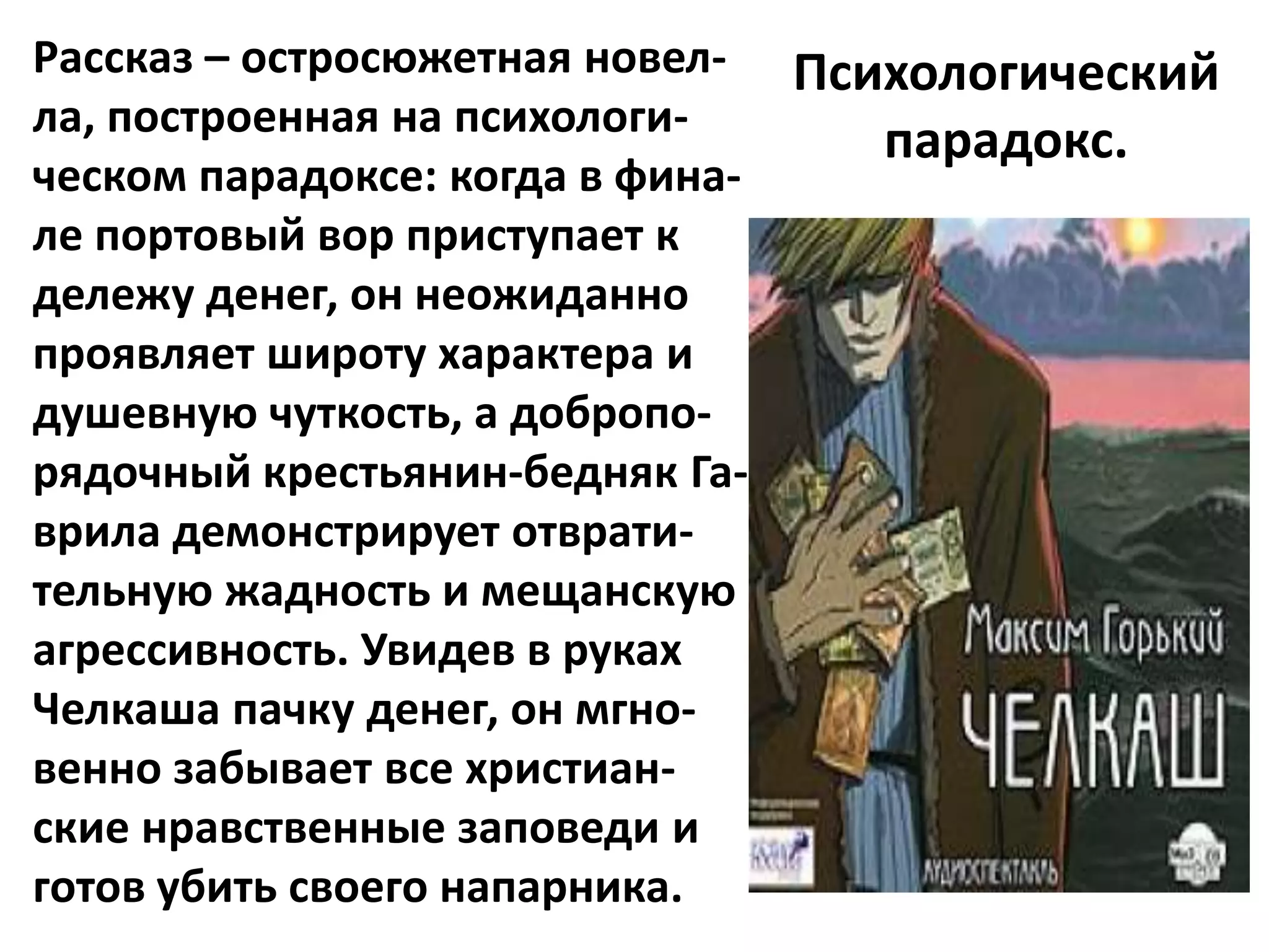 Рассказ – остросюжетная новел- Психологический
ла, построенная на психологи-
                                  парадокс.
ческом парадоксе: когда в фина-
ле портовый вор приступает к
дележу денег, он неожиданно
проявляет широту характера и
душевную чуткость, а добропо-
рядочный крестьянин-бедняк Га-
врила демонстрирует отврати-
тельную жадность и мещанскую
агрессивность. Увидев в руках
Челкаша пачку денег, он мгно-
венно забывает все христиан-
ские нравственные заповеди и
готов убить своего напарника.
 