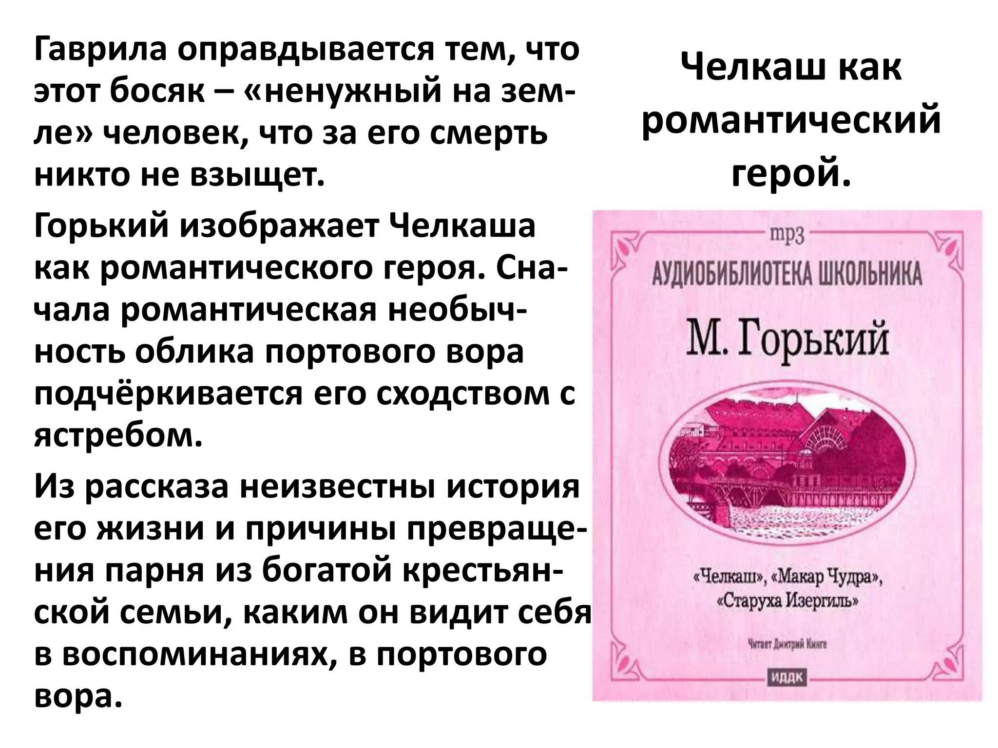 Гаврила оправдывается тем, что
                                    Челкаш как
этот босяк – «ненужный на зем-
ле» человек, что за его смерть    романтический
никто не взыщет.                      герой.
Горький изображает Челкаша
как романтического героя. Сна-
чала романтическая необыч-
ность облика портового вора
подчёркивается его сходством с
ястребом.
Из рассказа неизвестны история
его жизни и причины превраще-
ния парня из богатой крестьян-
ской семьи, каким он видит себя
в воспоминаниях, в портового
вора.
 