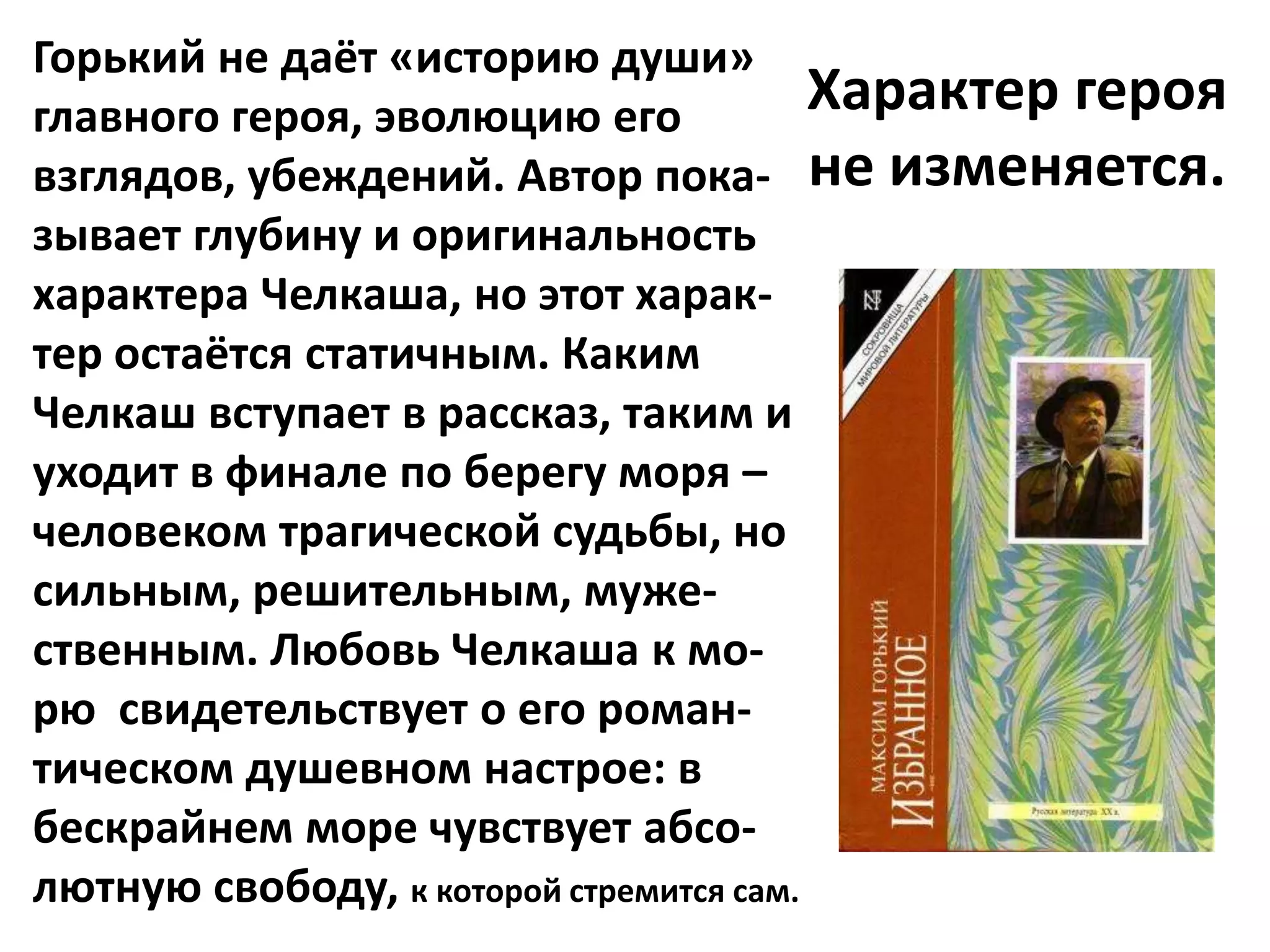 Горький не даёт «историю души»
главного героя, эволюцию его             Характер героя
взглядов, убеждений. Автор пока- не изменяется.
зывает глубину и оригинальность
характера Челкаша, но этот харак-
тер остаётся статичным. Каким
Челкаш вступает в рассказ, таким и
уходит в финале по берегу моря –
человеком трагической судьбы, но
сильным, решительным, муже-
ственным. Любовь Челкаша к мо-
рю свидетельствует о его роман-
тическом душевном настрое: в
бескрайнем море чувствует абсо-
лютную свободу, к которой стремится сам.
 