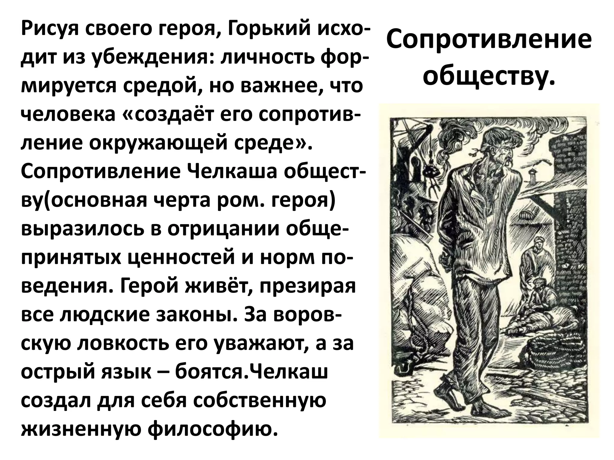 Рисуя своего героя, Горький исхо-
                                    Сопротивление
дит из убеждения: личность фор-
мируется средой, но важнее, что       обществу.
человека «создаёт его сопротив-
ление окружающей среде».
Сопротивление Челкаша общест-
ву(основная черта ром. героя)
выразилось в отрицании обще-
принятых ценностей и норм по-
ведения. Герой живёт, презирая
все людские законы. За воров-
скую ловкость его уважают, а за
острый язык – боятся.Челкаш
создал для себя собственную
жизненную философию.
 