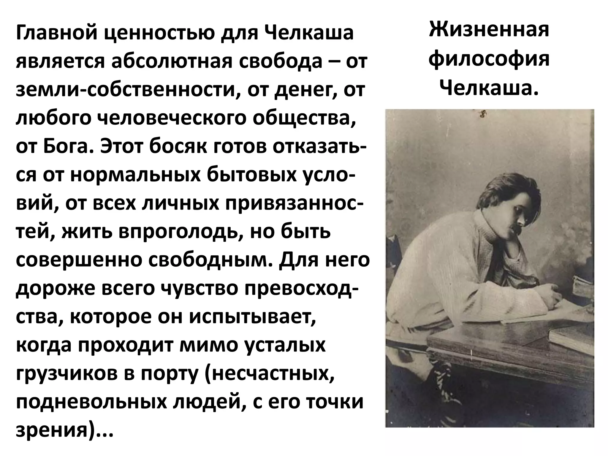 Главной ценностью для Челкаша         Жизненная
является абсолютная свобода – от      философия
земли-собственности, от денег, от      Челкаша.
любого человеческого общества,
от Бога. Этот босяк готов отказать-
ся от нормальных бытовых усло-
вий, от всех личных привязаннос-
тей, жить впроголодь, но быть
совершенно свободным. Для него
дороже всего чувство превосход-
ства, которое он испытывает,
когда проходит мимо усталых
грузчиков в порту (несчастных,
подневольных людей, с его точки
зрения)...
 