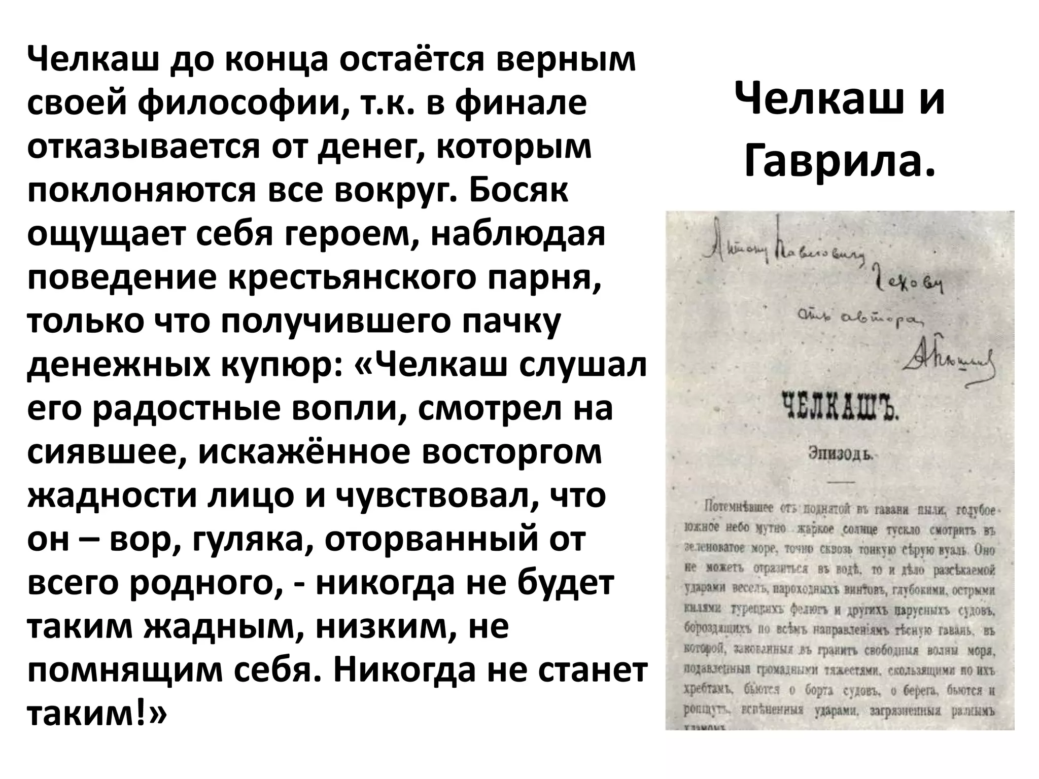 Челкаш до конца остаётся верным
своей философии, т.к. в финале      Челкаш и
отказывается от денег, которым      Гаврила.
поклоняются все вокруг. Босяк
ощущает себя героем, наблюдая
поведение крестьянского парня,
только что получившего пачку
денежных купюр: «Челкаш слушал
его радостные вопли, смотрел на
сиявшее, искажённое восторгом
жадности лицо и чувствовал, что
он – вор, гуляка, оторванный от
всего родного, - никогда не будет
таким жадным, низким, не
помнящим себя. Никогда не станет
таким!»
 