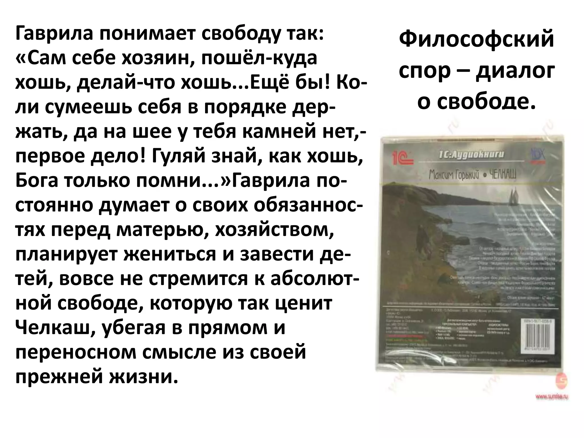 Гаврила понимает свободу так:         Философский
«Сам себе хозяин, пошёл-куда
хошь, делай-что хошь...Ещё бы! Ко-    спор – диалог
ли сумеешь себя в порядке дер-          о свободе.
жать, да на шее у тебя камней нет,-
первое дело! Гуляй знай, как хошь,
Бога только помни...»Гаврила по-
стоянно думает о своих обязаннос-
тях перед матерью, хозяйством,
планирует жениться и завести де-
тей, вовсе не стремится к абсолют-
ной свободе, которую так ценит
Челкаш, убегая в прямом и
переносном смысле из своей
прежней жизни.
 