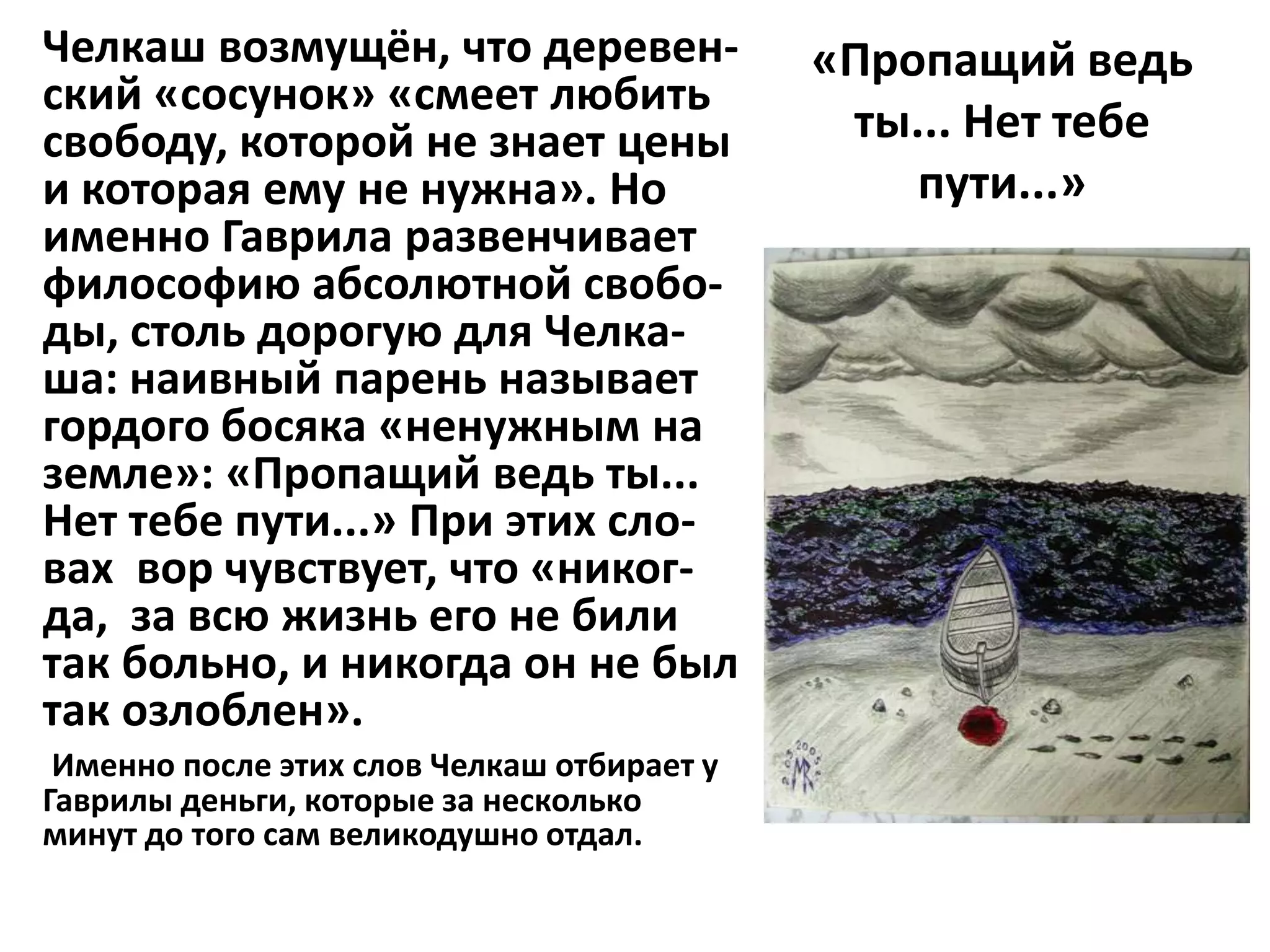 Челкаш возмущён, что деревен-               «Пропащий ведь
ский «сосунок» «смеет любить
свободу, которой не знает цены               ты... Нет тебе
и которая ему не нужна». Но                     пути...»
именно Гаврила развенчивает
философию абсолютной свобо-
ды, столь дорогую для Челка-
ша: наивный парень называет
гордого босяка «ненужным на
земле»: «Пропащий ведь ты...
Нет тебе пути...» При этих сло-
вах вор чувствует, что «никог-
да, за всю жизнь его не били
так больно, и никогда он не был
так озлоблен».
 Именно после этих слов Челкаш отбирает у
Гаврилы деньги, которые за несколько
минут до того сам великодушно отдал.
 