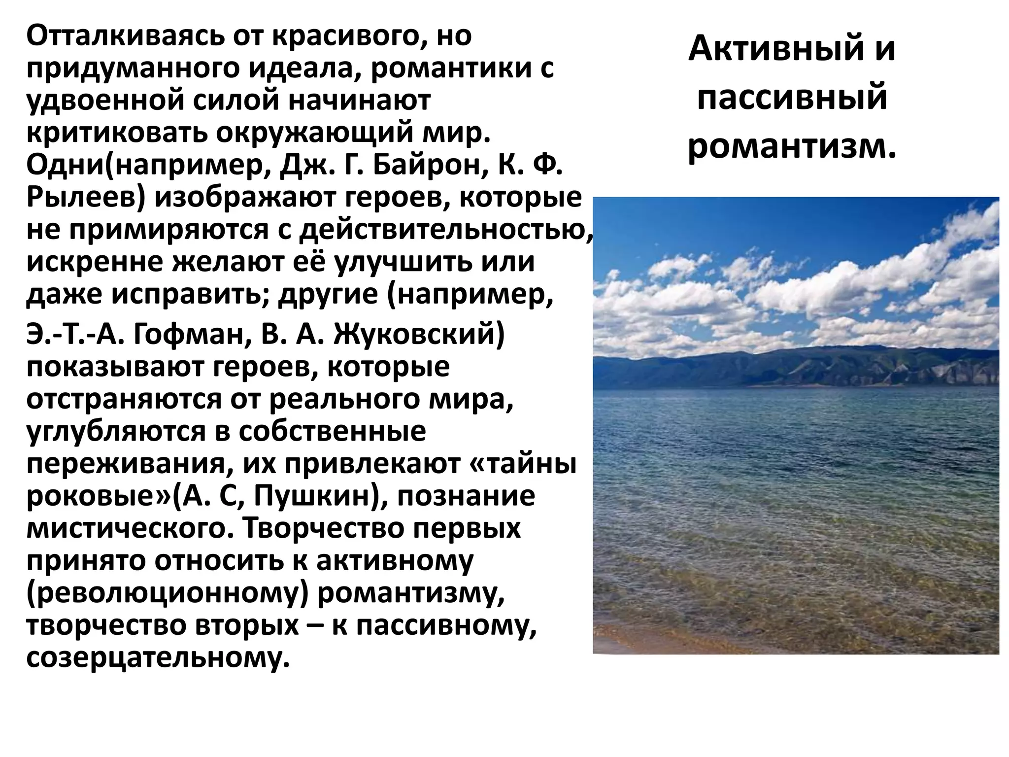 Отталкиваясь от красивого, но         Активный и
придуманного идеала, романтики с
удвоенной силой начинают              пассивный
критиковать окружающий мир.           романтизм.
Одни(например, Дж. Г. Байрон, К. Ф.
Рылеев) изображают героев, которые
не примиряются с действительностью,
искренне желают её улучшить или
даже исправить; другие (например,
Э.-Т.-А. Гофман, В. А. Жуковский)
показывают героев, которые
отстраняются от реального мира,
углубляются в собственные
переживания, их привлекают «тайны
роковые»(А. С, Пушкин), познание
мистического. Творчество первых
принято относить к активному
(революционному) романтизму,
творчество вторых – к пассивному,
созерцательному.
 