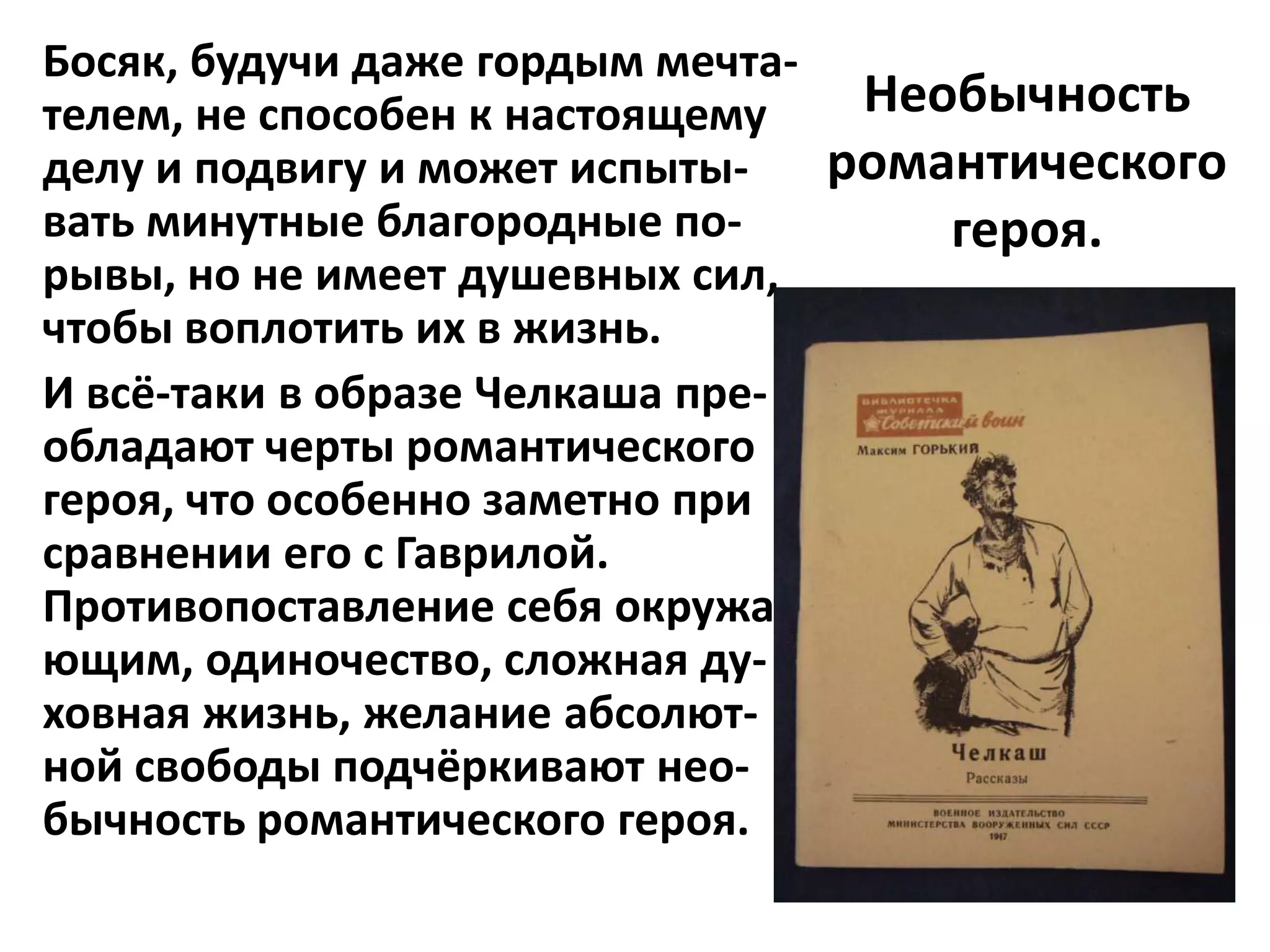 Босяк, будучи даже гордым мечта-
телем, не способен к настоящему   Необычность
делу и подвигу и может испыты-   романтического
вать минутные благородные по-        героя.
рывы, но не имеет душевных сил,
чтобы воплотить их в жизнь.
И всё-таки в образе Челкаша пре-
обладают черты романтического
героя, что особенно заметно при
сравнении его с Гаврилой.
Противопоставление себя окружа-
ющим, одиночество, сложная ду-
ховная жизнь, желание абсолют-
ной свободы подчёркивают нео-
бычность романтического героя.
 