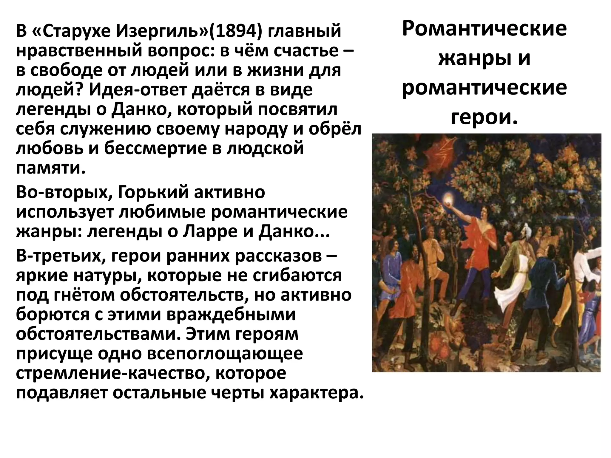 В «Старухе Изергиль»(1894) главный     Романтические
нравственный вопрос: в чём счастье –      жанры и
в свободе от людей или в жизни для
людей? Идея-ответ даётся в виде        романтические
легенды о Данко, который посвятил          герои.
себя служению своему народу и обрёл
любовь и бессмертие в людской
памяти.
Во-вторых, Горький активно
использует любимые романтические
жанры: легенды о Ларре и Данко...
В-третьих, герои ранних рассказов –
яркие натуры, которые не сгибаются
под гнётом обстоятельств, но активно
борются с этими враждебными
обстоятельствами. Этим героям
присуще одно всепоглощающее
стремление-качество, которое
подавляет остальные черты характера.
 