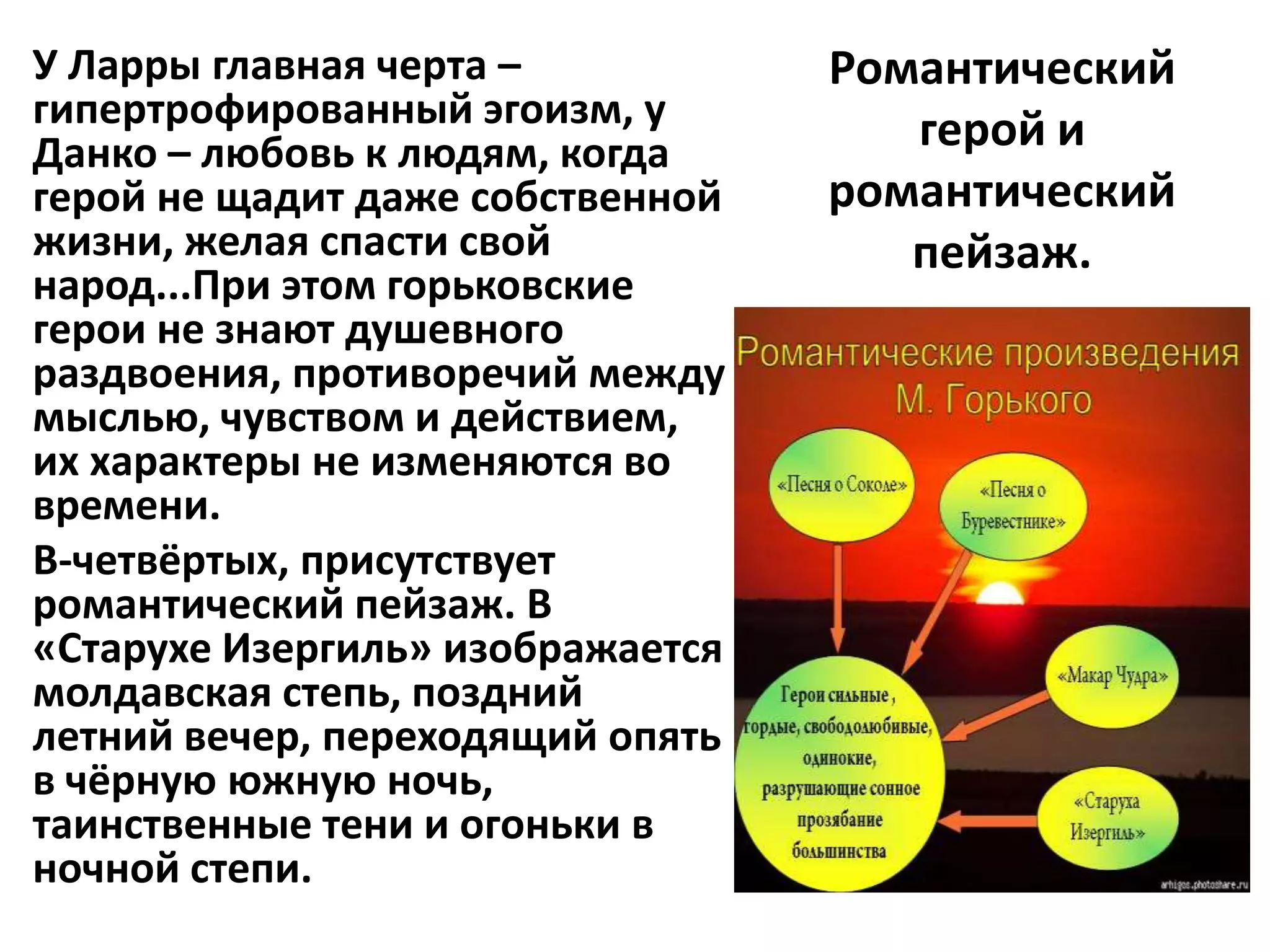 У Ларры главная черта –           Романтический
гипертрофированный эгоизм, у         герой и
Данко – любовь к людям, когда
герой не щадит даже собственной   романтический
жизни, желая спасти свой             пейзаж.
народ...При этом горьковские
герои не знают душевного
раздвоения, противоречий между
мыслью, чувством и действием,
их характеры не изменяются во
времени.
В-четвёртых, присутствует
романтический пейзаж. В
«Старухе Изергиль» изображается
молдавская степь, поздний
летний вечер, переходящий опять
в чёрную южную ночь,
таинственные тени и огоньки в
ночной степи.
 
