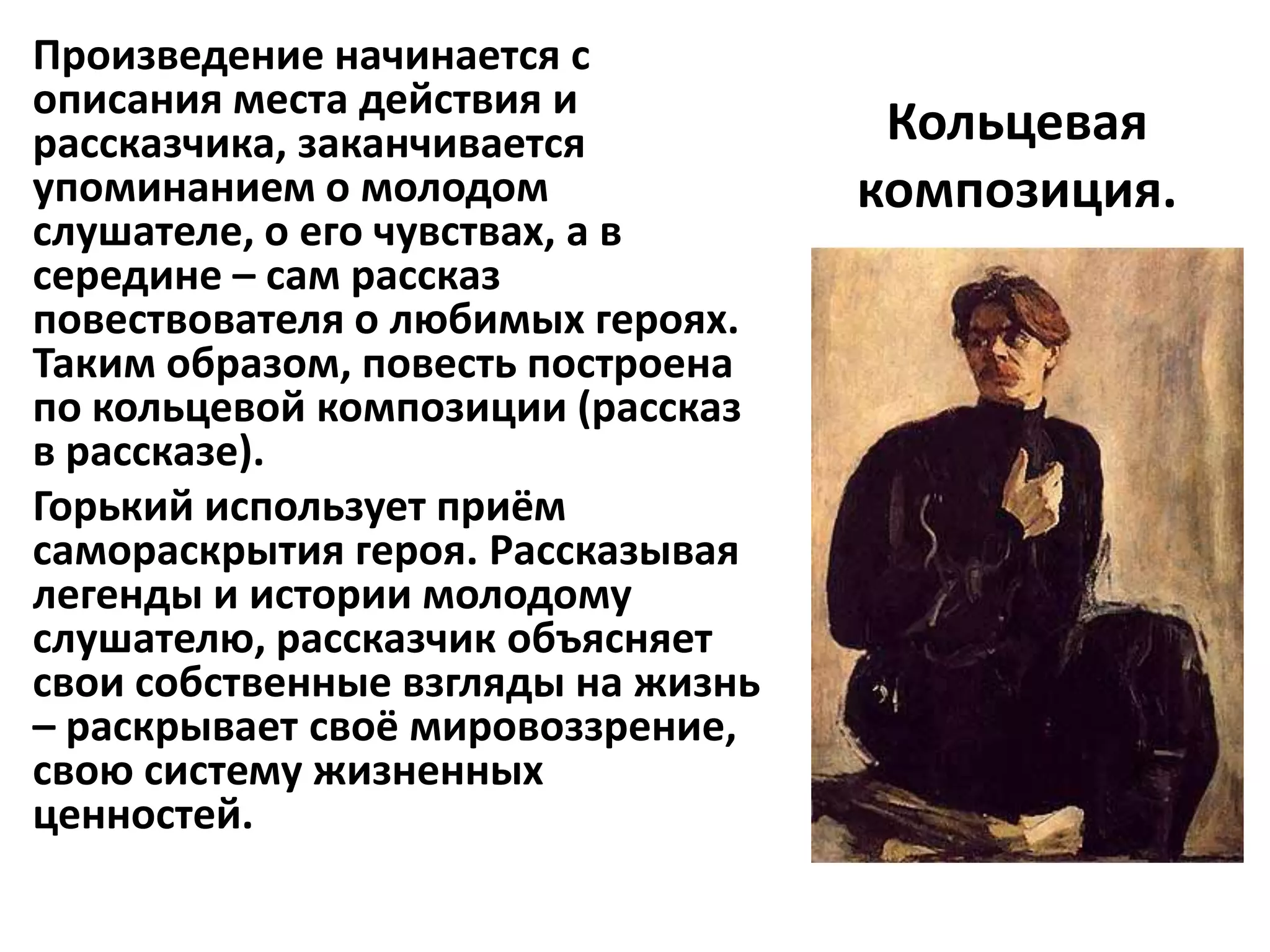 Произведение начинается с
описания места действия и
рассказчика, заканчивается           Кольцевая
упоминанием о молодом               композиция.
слушателе, о его чувствах, а в
середине – сам рассказ
повествователя о любимых героях.
Таким образом, повесть построена
по кольцевой композиции (рассказ
в рассказе).
Горький использует приём
самораскрытия героя. Рассказывая
легенды и истории молодому
слушателю, рассказчик объясняет
свои собственные взгляды на жизнь
– раскрывает своё мировоззрение,
свою систему жизненных
ценностей.
 