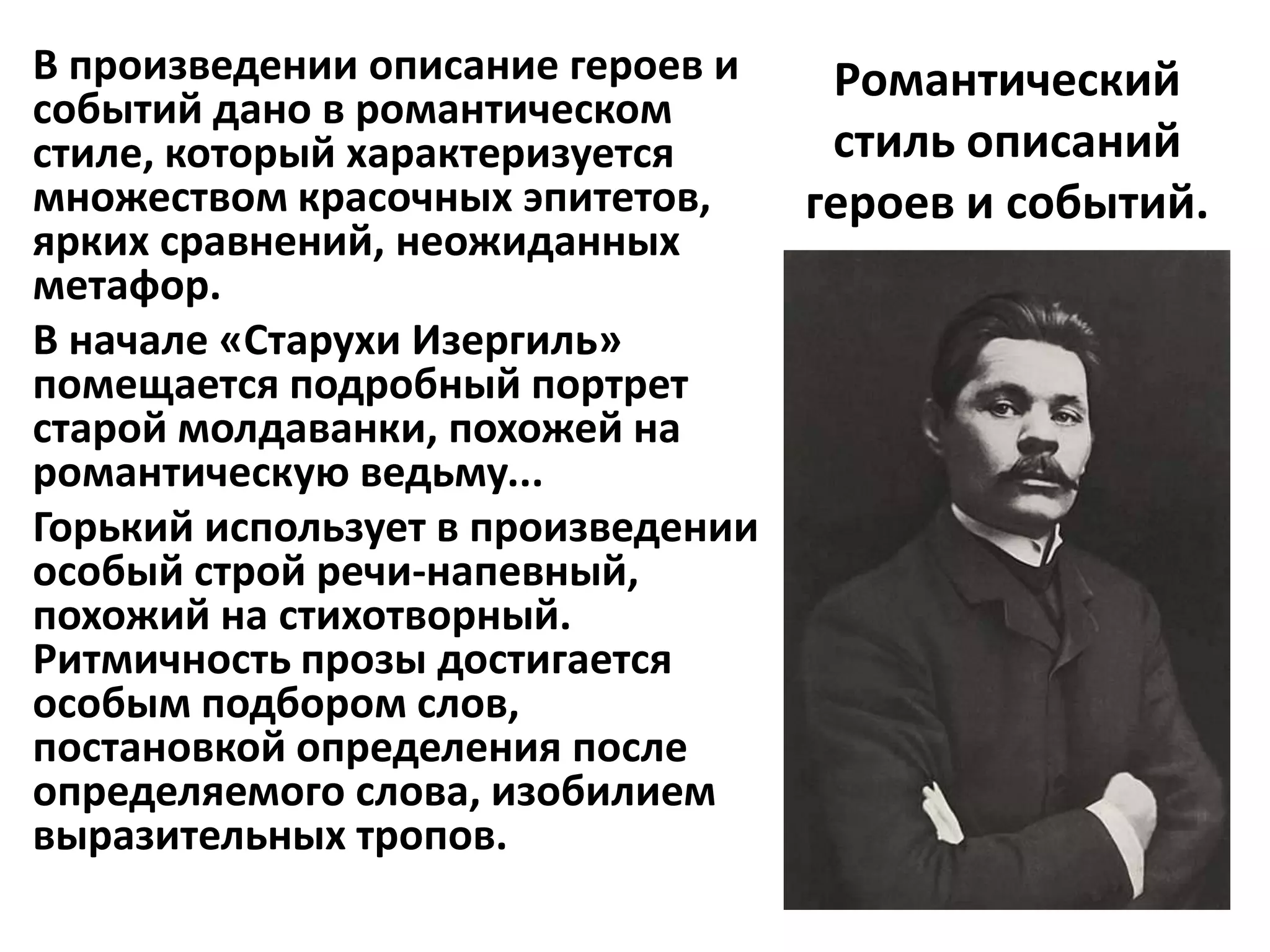 В произведении описание героев и     Романтический
событий дано в романтическом
стиле, который характеризуется       стиль описаний
множеством красочных эпитетов,      героев и событий.
ярких сравнений, неожиданных
метафор.
В начале «Старухи Изергиль»
помещается подробный портрет
старой молдаванки, похожей на
романтическую ведьму...
Горький использует в произведении
особый строй речи-напевный,
похожий на стихотворный.
Ритмичность прозы достигается
особым подбором слов,
постановкой определения после
определяемого слова, изобилием
выразительных тропов.
 