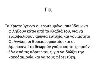 Γκι

Τα Χριστούγεννα οι ερωτευμένοι σπεύδουν να
  φιληθούν κάτω από τα κλαδιά του, για να
  εξασφαλίσουν αιώνια ευτυχία και γονιμότητα.
  Οι Άγγλοι, οι Βορειοευρωπαίοι και οι
  Αμερικανοί το θεωρούν γούρι και το κρεμούν
  έξω από τις πόρτες τους, για να διώξει την
  κακοδαιμονία και να τους φέρει τύχη.
 
