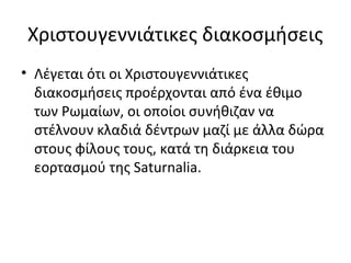 Χριστουγεννιάτικες διακοσμήσεις
• Λέγεται ότι οι Χριστουγεννιάτικες
  διακοσμήσεις προέρχονται από ένα έθιμο
  των Ρωμαίων, οι οποίοι συνήθιζαν να
  στέλνουν κλαδιά δέντρων μαζί με άλλα δώρα
  στους φίλους τους, κατά τη διάρκεια του
  εορτασμού της Saturnalia.
 